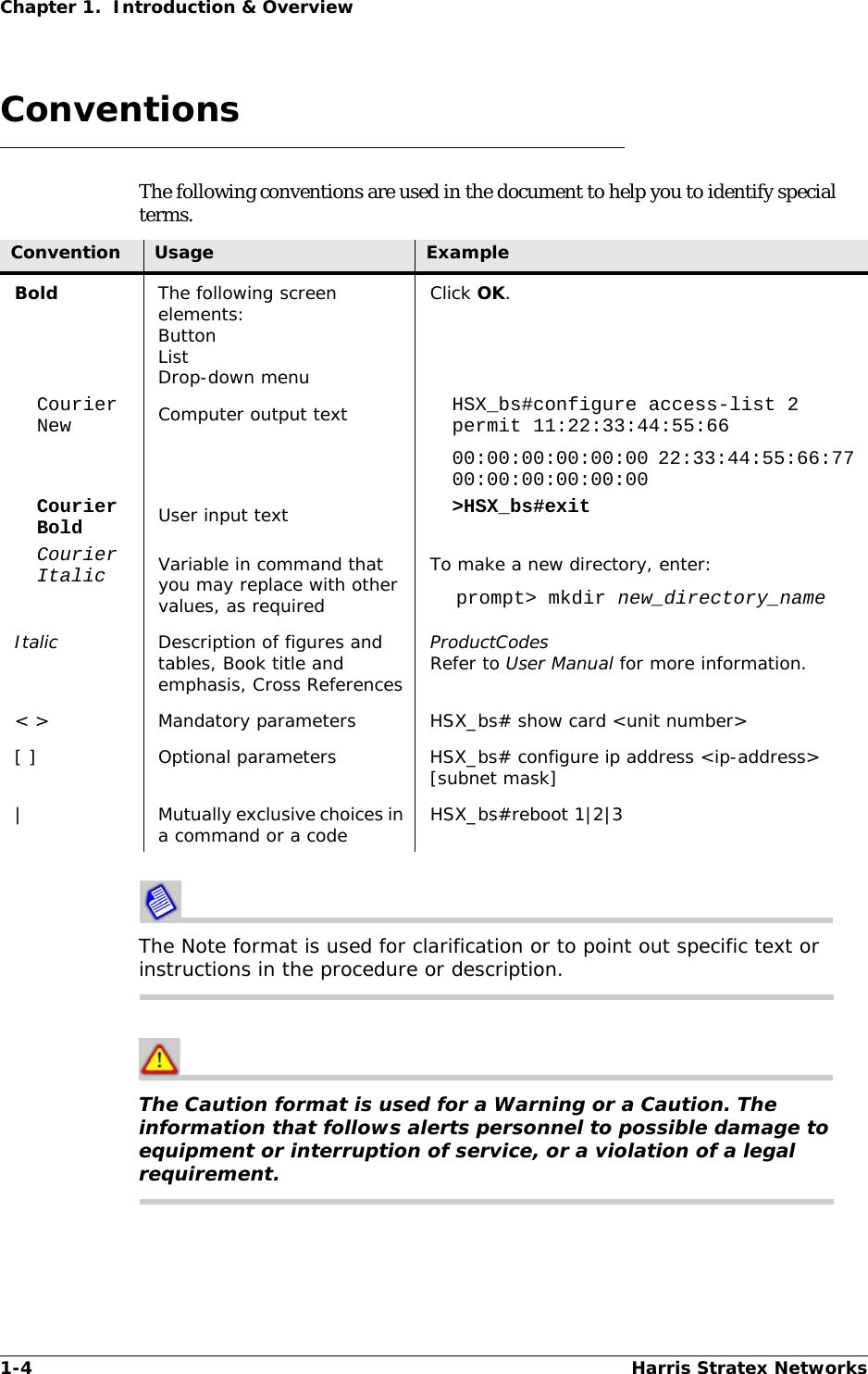 1-4 Harris Stratex NetworksChapter 1.  Introduction &amp; OverviewConventionsThe following conventions are used in the document to help you to identify special terms.The Note format is used for clarification or to point out specific text or instructions in the procedure or description.The Caution format is used for a Warning or a Caution. The information that follows alerts personnel to possible damage to equipment or interruption of service, or a violation of a legal requirement.Convention Usage ExampleBold The following screen elements:ButtonListDrop-down menuClick OK.Courier New Computer output text HSX_bs#configure access-list 2 permit 11:22:33:44:55:6600:00:00:00:00:00 22:33:44:55:66:77 00:00:00:00:00:00Courier Bold User input text &gt;HSX_bs#exitCourier Italic Variable in command that you may replace with other values, as requiredTo make a new directory, enter:prompt&gt; mkdir new_directory_nameItalic Description of figures and tables, Book title and emphasis, Cross ReferencesProductCodesRefer to User Manual for more information.&lt; &gt; Mandatory parameters HSX_bs# show card &lt;unit number&gt;[ ] Optional parameters HSX_bs# configure ip address &lt;ip-address&gt; [subnet mask]| Mutually exclusive choices in a command or a code HSX_bs#reboot 1|2|3