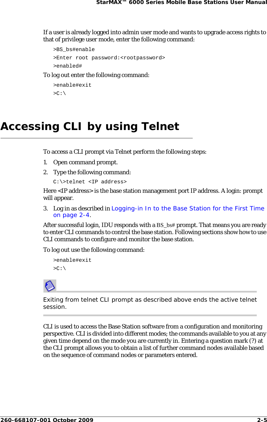 260-668107-001 October 2009 2-5StarMAX™ 6000 Series Mobile Base Stations User ManualIf a user is already logged into admin user mode and wants to upgrade access rights to that of privilege user mode, enter the following command:&gt;BS_bs#enable &gt;Enter root password:&lt;rootpassword&gt; &gt;enabled#To log out enter the following command:&gt;enable#exit&gt;C:\Accessing CLI by using TelnetTo access a CLI prompt via Telnet perform the following steps:1. Open command prompt.2. Type the following command:C:\&gt;telnet &lt;IP address&gt;Here &lt;IP address&gt; is the base station management port IP address. A login: prompt will appear. 3. Log in as described in Logging-in In to the Base Station for the First Time on page 2-4.After successful login, IDU responds with a BS_bs# prompt. That means you are ready to enter CLI commands to control the base station. Following sections show how to use CLI commands to configure and monitor the base station.To log out use the following command:&gt;enable#exit&gt;C:\Exiting from telnet CLI prompt as described above ends the active telnet session.CLI is used to access the Base Station software from a configuration and monitoring perspective. CLI is divided into different modes; the commands available to you at any given time depend on the mode you are currently in. Entering a question mark (?) at the CLI prompt allows you to obtain a list of further command nodes available based on the sequence of command nodes or parameters entered. 