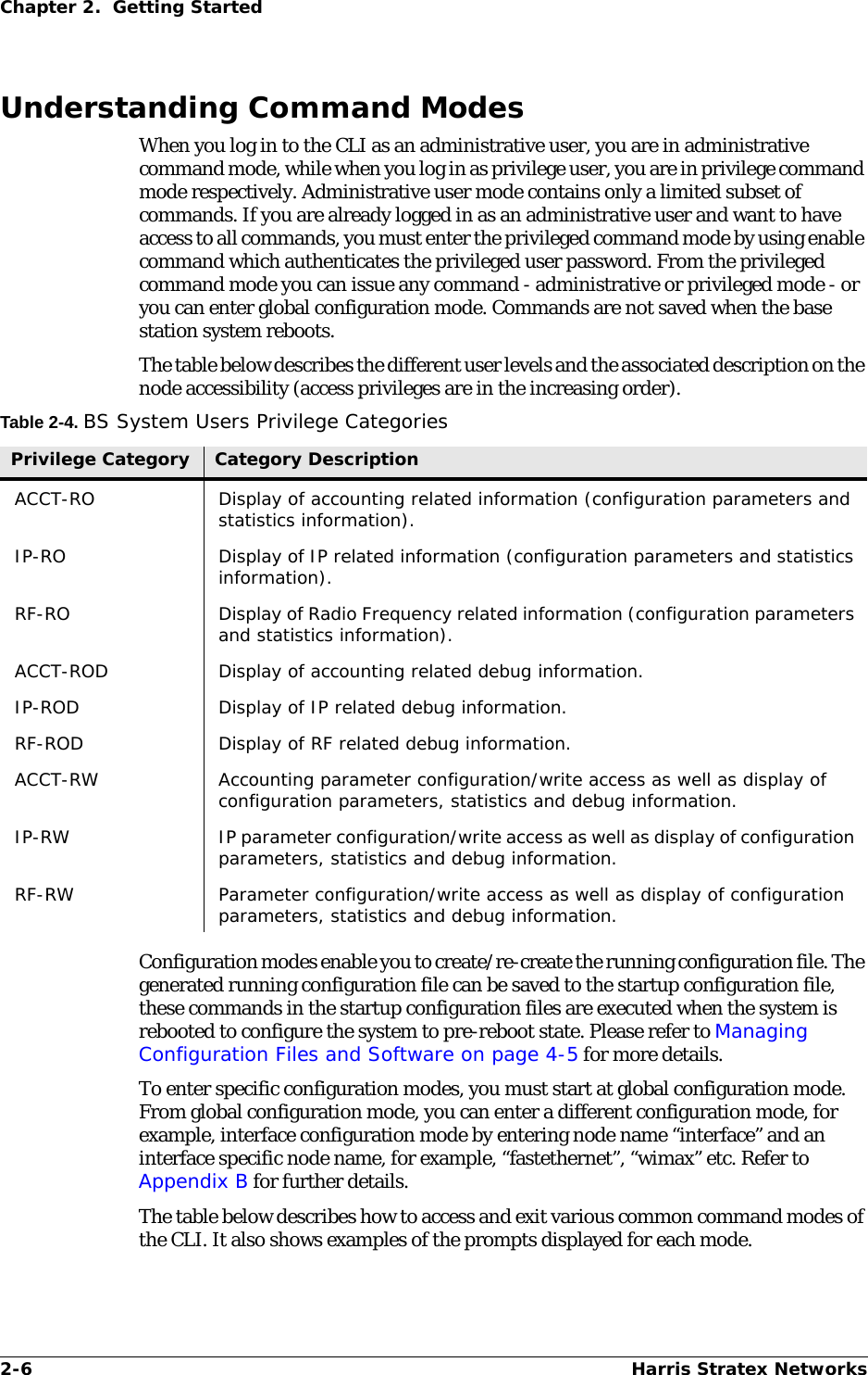 2-6 Harris Stratex NetworksChapter 2.  Getting StartedUnderstanding Command ModesWhen you log in to the CLI as an administrative user, you are in administrative command mode, while when you log in as privilege user, you are in privilege command mode respectively. Administrative user mode contains only a limited subset of commands. If you are already logged in as an administrative user and want to have access to all commands, you must enter the privileged command mode by using enable command which authenticates the privileged user password. From the privileged command mode you can issue any command - administrative or privileged mode - or you can enter global configuration mode. Commands are not saved when the base station system reboots.The table below describes the different user levels and the associated description on the node accessibility (access privileges are in the increasing order).Table 2-4. BS System Users Privilege CategoriesConfiguration modes enable you to create/re-create the running configuration file. The generated running configuration file can be saved to the startup configuration file, these commands in the startup configuration files are executed when the system is rebooted to configure the system to pre-reboot state. Please refer to Managing Configuration Files and Software on page 4-5 for more details.To enter specific configuration modes, you must start at global configuration mode. From global configuration mode, you can enter a different configuration mode, for example, interface configuration mode by entering node name “interface” and an interface specific node name, for example, “fastethernet”, “wimax” etc. Refer to Appendix B for further details.The table below describes how to access and exit various common command modes of the CLI. It also shows examples of the prompts displayed for each mode.Privilege Category Category DescriptionACCT-RO Display of accounting related information (configuration parameters and statistics information).IP-RO Display of IP related information (configuration parameters and statistics information).RF-RO Display of Radio Frequency related information (configuration parameters and statistics information).ACCT-ROD Display of accounting related debug information.IP-ROD Display of IP related debug information.RF-ROD Display of RF related debug information.ACCT-RW Accounting parameter configuration/write access as well as display of configuration parameters, statistics and debug information.IP-RW IP parameter configuration/write access as well as display of configuration parameters, statistics and debug information.RF-RW Parameter configuration/write access as well as display of configuration parameters, statistics and debug information.