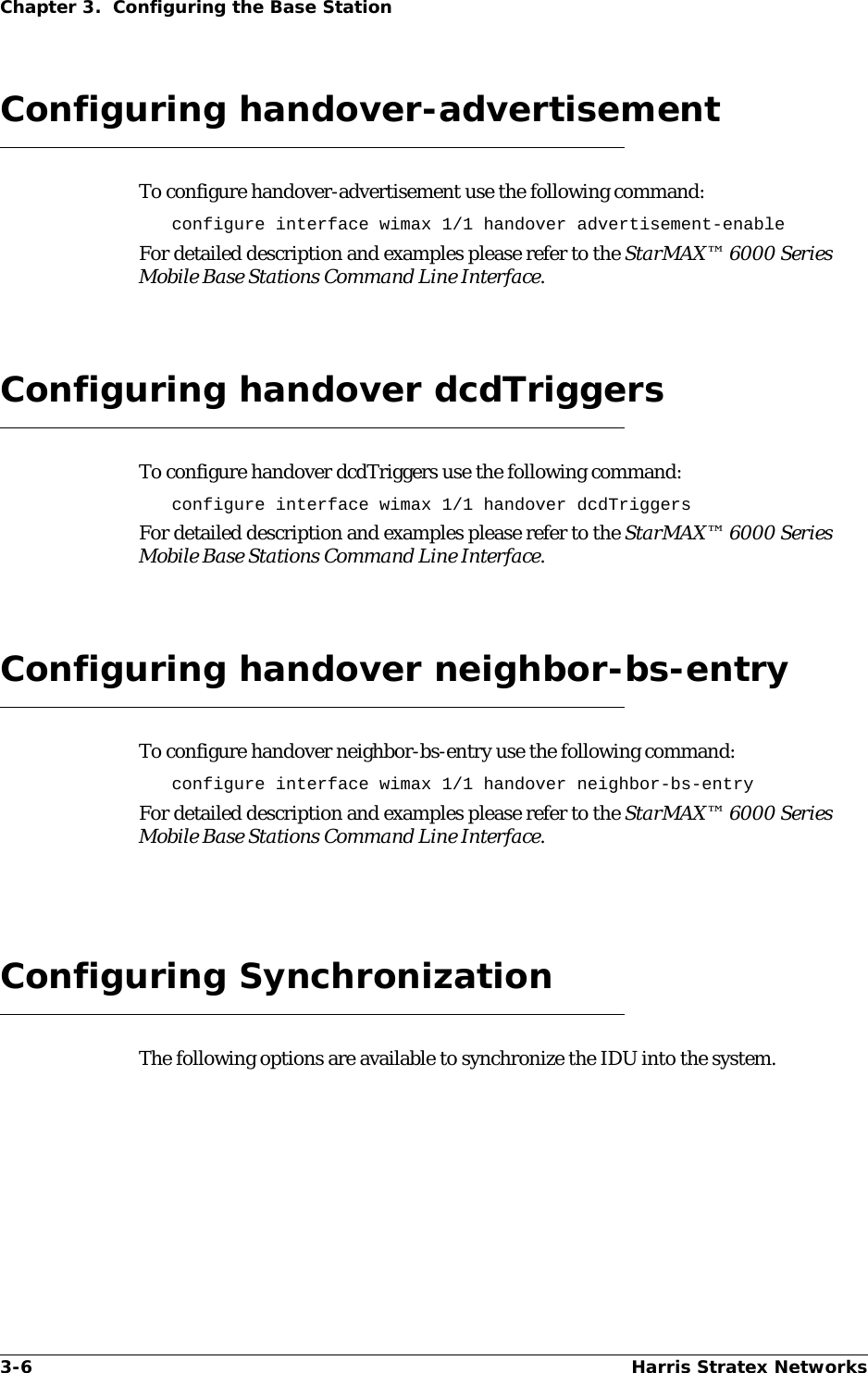 3-6 Harris Stratex NetworksChapter 3.  Configuring the Base StationConfiguring handover-advertisementTo configure handover-advertisement use the following command:configure interface wimax 1/1 handover advertisement-enableFor detailed description and examples please refer to the StarMAX™ 6000 Series Mobile Base Stations Command Line Interface.Configuring handover dcdTriggersTo configure handover dcdTriggers use the following command:configure interface wimax 1/1 handover dcdTriggersFor detailed description and examples please refer to the StarMAX™ 6000 Series Mobile Base Stations Command Line Interface.Configuring handover neighbor-bs-entryTo configure handover neighbor-bs-entry use the following command:configure interface wimax 1/1 handover neighbor-bs-entryFor detailed description and examples please refer to the StarMAX™ 6000 Series Mobile Base Stations Command Line Interface.Configuring SynchronizationThe following options are available to synchronize the IDU into the system.