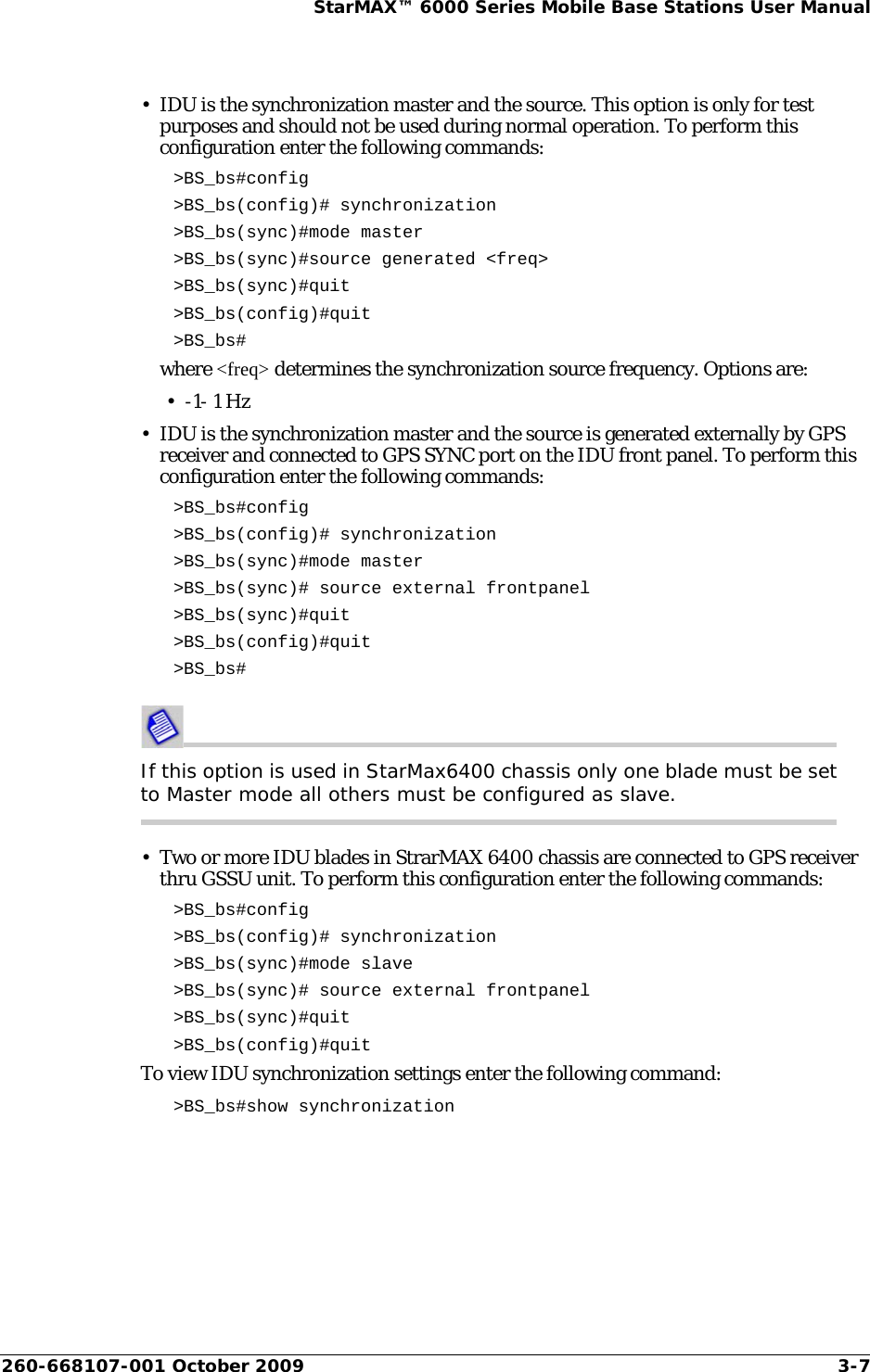 260-668107-001 October 2009 3-7StarMAX™ 6000 Series Mobile Base Stations User Manual• IDU is the synchronization master and the source. This option is only for test purposes and should not be used during normal operation. To perform this configuration enter the following commands:&gt;BS_bs#config&gt;BS_bs(config)# synchronization&gt;BS_bs(sync)#mode master &gt;BS_bs(sync)#source generated &lt;freq&gt; &gt;BS_bs(sync)#quit&gt;BS_bs(config)#quit&gt;BS_bs#where &lt;freq&gt; determines the synchronization source frequency. Options are:• -1- 1 Hz• IDU is the synchronization master and the source is generated externally by GPS receiver and connected to GPS SYNC port on the IDU front panel. To perform this configuration enter the following commands:&gt;BS_bs#config&gt;BS_bs(config)# synchronization&gt;BS_bs(sync)#mode master&gt;BS_bs(sync)# source external frontpanel&gt;BS_bs(sync)#quit&gt;BS_bs(config)#quit&gt;BS_bs#If this option is used in StarMax6400 chassis only one blade must be set to Master mode all others must be configured as slave.• Two or more IDU blades in StrarMAX 6400 chassis are connected to GPS receiver thru GSSU unit. To perform this configuration enter the following commands:&gt;BS_bs#config&gt;BS_bs(config)# synchronization&gt;BS_bs(sync)#mode slave&gt;BS_bs(sync)# source external frontpanel&gt;BS_bs(sync)#quit&gt;BS_bs(config)#quitTo view IDU synchronization settings enter the following command:&gt;BS_bs#show synchronization