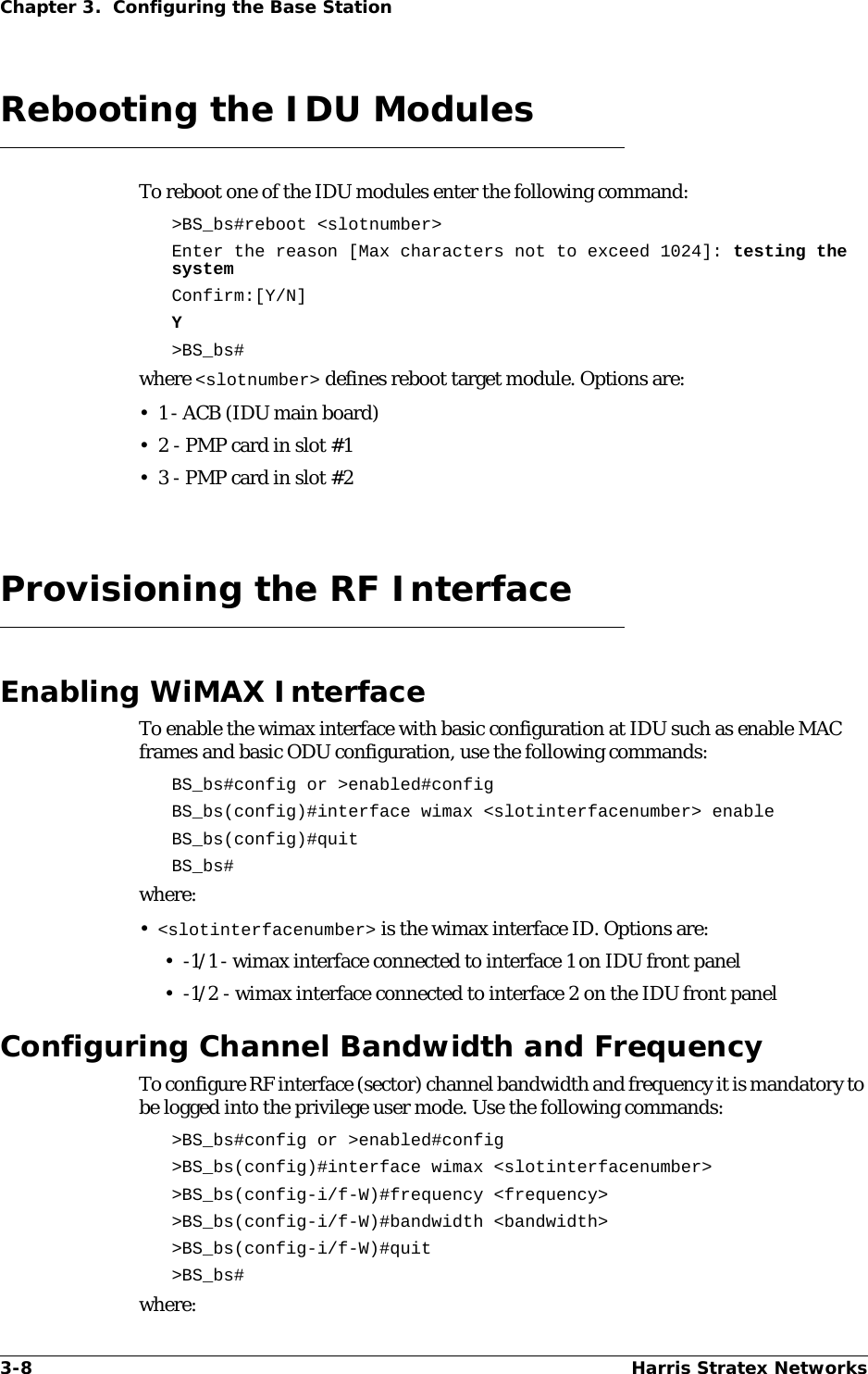 3-8 Harris Stratex NetworksChapter 3.  Configuring the Base StationRebooting the IDU ModulesTo reboot one of the IDU modules enter the following command:&gt;BS_bs#reboot &lt;slotnumber&gt;Enter the reason [Max characters not to exceed 1024]: testing the systemConfirm:[Y/N]Y&gt;BS_bs#where &lt;slotnumber&gt; defines reboot target module. Options are:•1 - ACB (IDU main board)• 2 - PMP card in slot #1• 3 - PMP card in slot #2Provisioning the RF InterfaceEnabling WiMAX InterfaceTo enable the wimax interface with basic configuration at IDU such as enable MAC frames and basic ODU configuration, use the following commands:BS_bs#config or &gt;enabled#configBS_bs(config)#interface wimax &lt;slotinterfacenumber&gt; enableBS_bs(config)#quitBS_bs#where:•&lt;slotinterfacenumber&gt; is the wimax interface ID. Options are:• -1/1 - wimax interface connected to interface 1 on IDU front panel• -1/2 - wimax interface connected to interface 2 on the IDU front panelConfiguring Channel Bandwidth and FrequencyTo configure RF interface (sector) channel bandwidth and frequency it is mandatory to be logged into the privilege user mode. Use the following commands: &gt;BS_bs#config or &gt;enabled#config &gt;BS_bs(config)#interface wimax &lt;slotinterfacenumber&gt; &gt;BS_bs(config-i/f-W)#frequency &lt;frequency&gt; &gt;BS_bs(config-i/f-W)#bandwidth &lt;bandwidth&gt; &gt;BS_bs(config-i/f-W)#quit &gt;BS_bs#where: