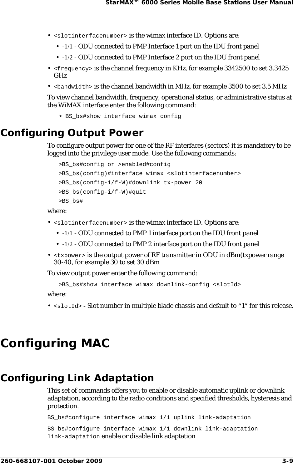 260-668107-001 October 2009 3-9StarMAX™ 6000 Series Mobile Base Stations User Manual•&lt;slotinterfacenumber&gt; is the wimax interface ID. Options are:•-1/1 - ODU connected to PMP Interface 1 port on the IDU front panel•-1/2 - ODU connected to PMP Interface 2 port on the IDU front panel•&lt;frequency&gt; is the channel frequency in KHz, for example 3342500 to set 3.3425 GHz•&lt;bandwidth&gt; is the channel bandwidth in MHz, for example 3500 to set 3.5 MHzTo view channel bandwidth, frequency, operational status, or administrative status at the WiMAX interface enter the following command:&gt; BS_bs#show interface wimax configConfiguring Output PowerTo configure output power for one of the RF interfaces (sectors) it is mandatory to be logged into the privilege user mode. Use the following commands: &gt;BS_bs#config or &gt;enabled#config&gt;BS_bs(config)#interface wimax &lt;slotinterfacenumber&gt; &gt;BS_bs(config-i/f-W)#downlink tx-power 20&gt;BS_bs(config-i/f-W)#quit &gt;BS_bs#where:•&lt;slotinterfacenumber&gt; is the wimax interface ID. Options are:•-1/1 - ODU connected to PMP 1 interface port on the IDU front panel•-1/2 - ODU connected to PMP 2 interface port on the IDU front panel•&lt;txpower&gt; is the output power of RF transmitter in ODU in dBm(txpower range 30-40, for example 30 to set 30 dBmTo view output power enter the following command:&gt;BS_bs#show interface wimax downlink-config &lt;slotId&gt;where:•&lt;slotId&gt; - Slot number in multiple blade chassis and default to “1” for this release.Configuring MACConfiguring Link AdaptationThis set of commands offers you to enable or disable automatic uplink or downlink adaptation, according to the radio conditions and specified thresholds, hysteresis and protection. BS_bs#configure interface wimax 1/1 uplink link-adaptationBS_bs#configure interface wimax 1/1 downlink link-adaptationlink-adaptation enable or disable link adaptation