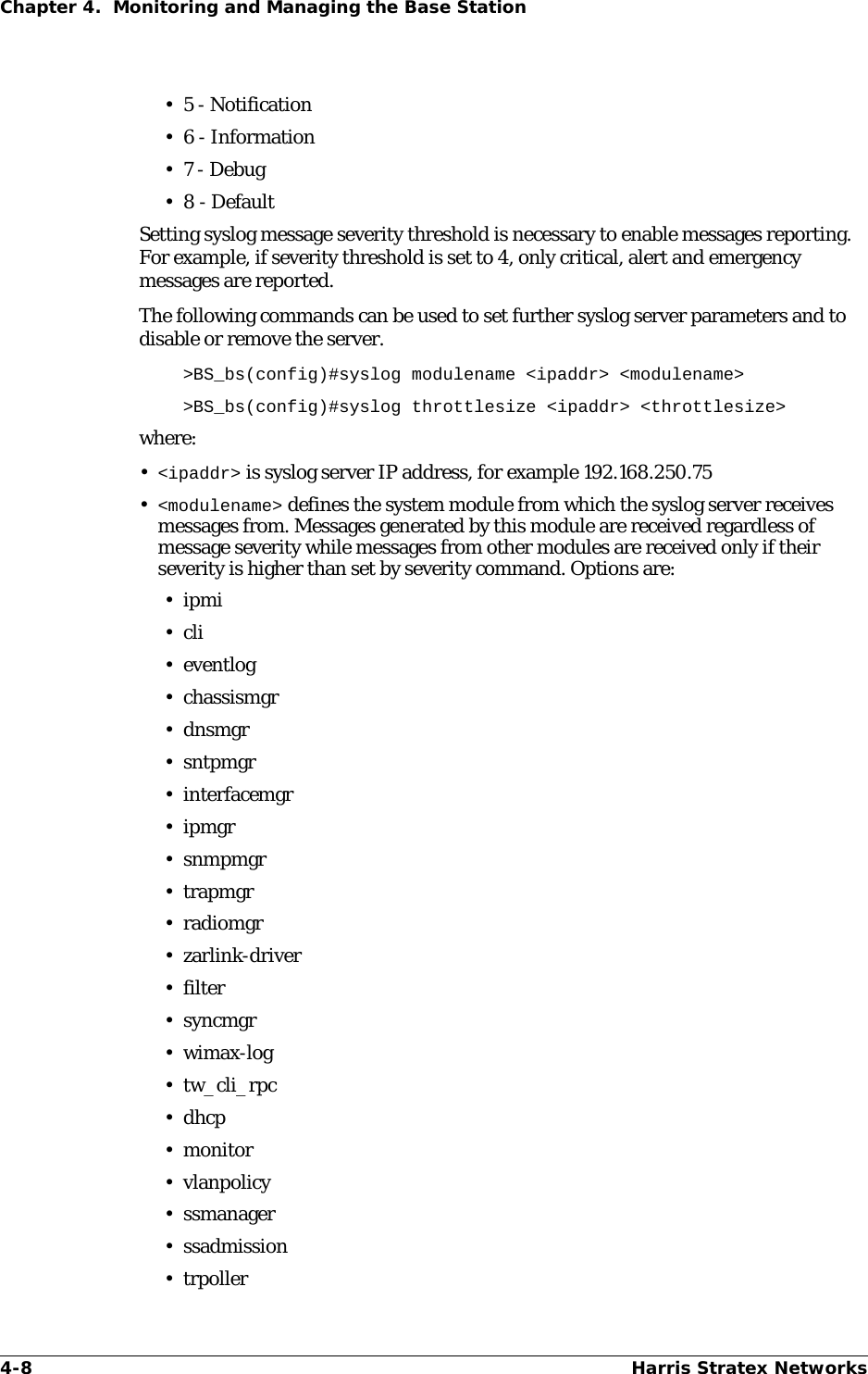 4-8 Harris Stratex NetworksChapter 4.  Monitoring and Managing the Base Station•5 - Notification• 6 - Information•7 - Debug•8 - DefaultSetting syslog message severity threshold is necessary to enable messages reporting. For example, if severity threshold is set to 4, only critical, alert and emergency messages are reported. The following commands can be used to set further syslog server parameters and to disable or remove the server.&gt;BS_bs(config)#syslog modulename &lt;ipaddr&gt; &lt;modulename&gt;&gt;BS_bs(config)#syslog throttlesize &lt;ipaddr&gt; &lt;throttlesize&gt;where:•&lt;ipaddr&gt; is syslog server IP address, for example 192.168.250.75•&lt;modulename&gt; defines the system module from which the syslog server receives messages from. Messages generated by this module are received regardless of message severity while messages from other modules are received only if their severity is higher than set by severity command. Options are:•ipmi•cli•eventlog• chassismgr•dnsmgr•sntpmgr•interfacemgr•ipmgr•snmpmgr•trapmgr•radiomgr• zarlink-driver•filter•syncmgr•wimax-log• tw_cli_rpc•dhcp• monitor•vlanpolicy• ssmanager• ssadmission• trpoller