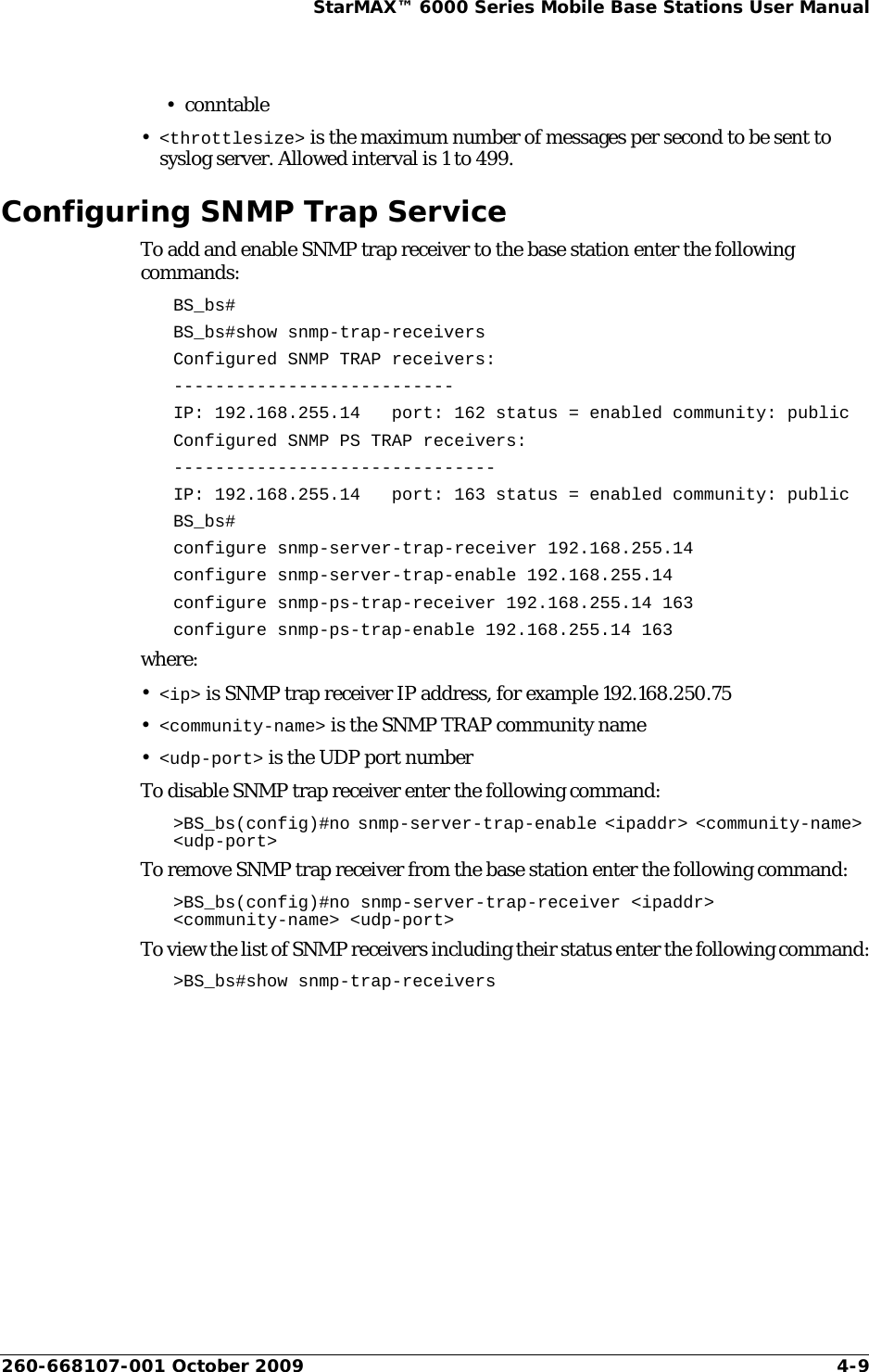 260-668107-001 October 2009 4-9StarMAX™ 6000 Series Mobile Base Stations User Manual•conntable•&lt;throttlesize&gt; is the maximum number of messages per second to be sent to syslog server. Allowed interval is 1 to 499.Configuring SNMP Trap ServiceTo add and enable SNMP trap receiver to the base station enter the following commands:BS_bs#BS_bs#show snmp-trap-receiversConfigured SNMP TRAP receivers:---------------------------IP: 192.168.255.14   port: 162 status = enabled community: publicConfigured SNMP PS TRAP receivers:-------------------------------IP: 192.168.255.14   port: 163 status = enabled community: publicBS_bs#configure snmp-server-trap-receiver 192.168.255.14configure snmp-server-trap-enable 192.168.255.14configure snmp-ps-trap-receiver 192.168.255.14 163configure snmp-ps-trap-enable 192.168.255.14 163where:•&lt;ip&gt; is SNMP trap receiver IP address, for example 192.168.250.75•&lt;community-name&gt; is the SNMP TRAP community name•&lt;udp-port&gt; is the UDP port numberTo disable SNMP trap receiver enter the following command:&gt;BS_bs(config)#no snmp-server-trap-enable &lt;ipaddr&gt; &lt;community-name&gt; &lt;udp-port&gt;To remove SNMP trap receiver from the base station enter the following command:&gt;BS_bs(config)#no snmp-server-trap-receiver &lt;ipaddr&gt; &lt;community-name&gt; &lt;udp-port&gt;To view the list of SNMP receivers including their status enter the following command:&gt;BS_bs#show snmp-trap-receivers