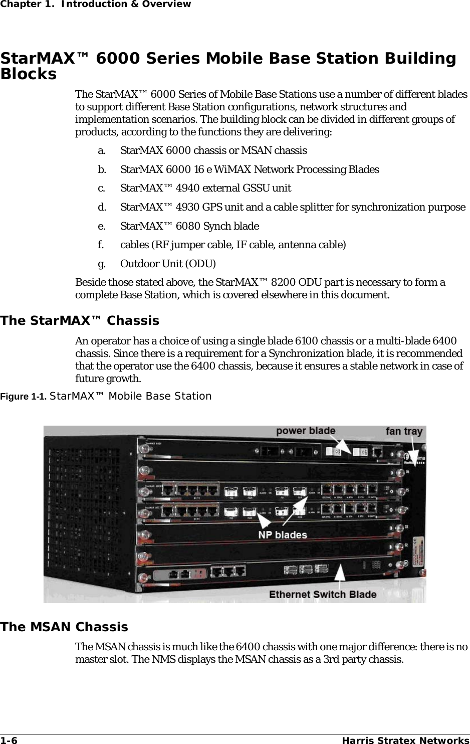 1-6 Harris Stratex NetworksChapter 1.  Introduction &amp; OverviewStarMAX™ 6000 Series Mobile Base Station Building BlocksThe StarMAX™ 6000 Series of Mobile Base Stations use a number of different blades to support different Base Station configurations, network structures and implementation scenarios. The building block can be divided in different groups of products, according to the functions they are delivering:a. StarMAX 6000 chassis or MSAN chassisb. StarMAX 6000 16 e WiMAX Network Processing Bladesc. StarMAX™ 4940 external GSSU unitd. StarMAX™ 4930 GPS unit and a cable splitter for synchronization purposee. StarMAX™ 6080 Synch blade f. cables (RF jumper cable, IF cable, antenna cable)g. Outdoor Unit (ODU)Beside those stated above, the StarMAX™ 8200 ODU part is necessary to form a complete Base Station, which is covered elsewhere in this document.The StarMAX™ ChassisAn operator has a choice of using a single blade 6100 chassis or a multi-blade 6400 chassis. Since there is a requirement for a Synchronization blade, it is recommended that the operator use the 6400 chassis, because it ensures a stable network in case of future growth.Figure 1-1. StarMAX™ Mobile Base StationThe MSAN ChassisThe MSAN chassis is much like the 6400 chassis with one major difference: there is no master slot. The NMS displays the MSAN chassis as a 3rd party chassis.