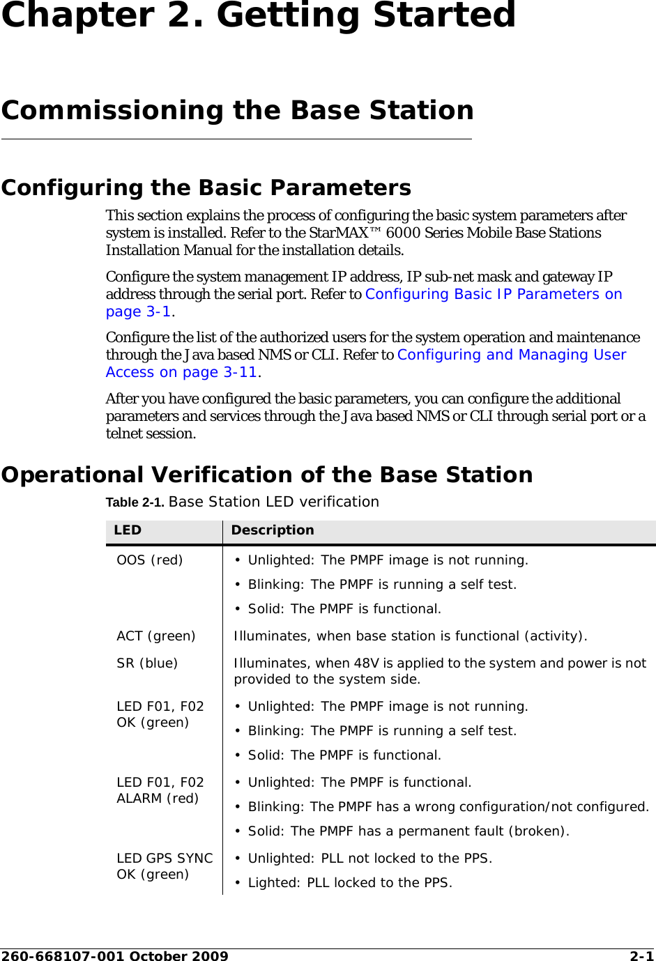 260-668107-001 October 2009 2-1Chapter 2. Getting StartedCommissioning the Base StationConfiguring the Basic ParametersThis section explains the process of configuring the basic system parameters after system is installed. Refer to the StarMAX™ 6000 Series Mobile Base Stations Installation Manual for the installation details.Configure the system management IP address, IP sub-net mask and gateway IP address through the serial port. Refer to Configuring Basic IP Parameters on page 3-1.Configure the list of the authorized users for the system operation and maintenance through the Java based NMS or CLI. Refer to Configuring and Managing User Access on page 3-11.After you have configured the basic parameters, you can configure the additional parameters and services through the Java based NMS or CLI through serial port or a telnet session.Operational Verification of the Base StationTable 2-1. Base Station LED verificationLED DescriptionOOS (red) • Unlighted: The PMPF image is not running.• Blinking: The PMPF is running a self test.• Solid: The PMPF is functional.ACT (green) Illuminates, when base station is functional (activity).SR (blue) Illuminates, when 48V is applied to the system and power is not provided to the system side.LED F01, F02 OK (green) • Unlighted: The PMPF image is not running.• Blinking: The PMPF is running a self test.• Solid: The PMPF is functional.LED F01, F02 ALARM (red) • Unlighted: The PMPF is functional.• Blinking: The PMPF has a wrong configuration/not configured.• Solid: The PMPF has a permanent fault (broken).LED GPS SYNC OK (green) • Unlighted: PLL not locked to the PPS.• Lighted: PLL locked to the PPS.