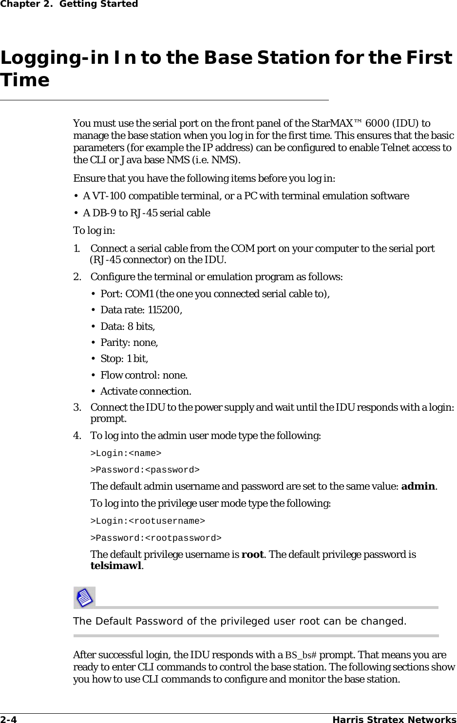 2-4 Harris Stratex NetworksChapter 2.  Getting StartedLogging-in In to the Base Station for the First TimeYou must use the serial port on the front panel of the StarMAX™ 6000 (IDU) to manage the base station when you log in for the first time. This ensures that the basic parameters (for example the IP address) can be configured to enable Telnet access to the CLI or Java base NMS (i.e. NMS).Ensure that you have the following items before you log in:• A VT-100 compatible terminal, or a PC with terminal emulation software• A DB-9 to RJ-45 serial cableTo log in:1. Connect a serial cable from the COM port on your computer to the serial port (RJ-45 connector) on the IDU.2. Configure the terminal or emulation program as follows:• Port: COM1 (the one you connected serial cable to),• Data rate: 115200,• Data: 8 bits,• Parity: none,•Stop: 1 bit,• Flow control: none. • Activate connection.3. Connect the IDU to the power supply and wait until the IDU responds with a login: prompt.4. To log into the admin user mode type the following:&gt;Login:&lt;name&gt; &gt;Password:&lt;password&gt;The default admin username and password are set to the same value: admin.To log into the privilege user mode type the following:&gt;Login:&lt;rootusername&gt; &gt;Password:&lt;rootpassword&gt;The default privilege username is root. The default privilege password is telsimawl.The Default Password of the privileged user root can be changed.After successful login, the IDU responds with a BS_bs# prompt. That means you are ready to enter CLI commands to control the base station. The following sections show you how to use CLI commands to configure and monitor the base station. 