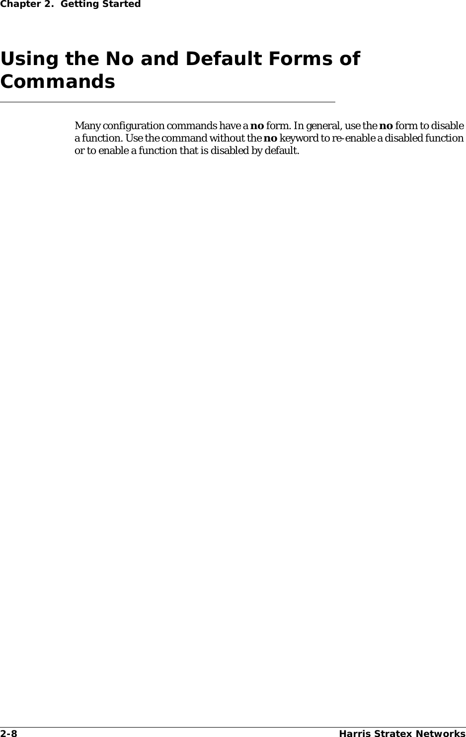 2-8 Harris Stratex NetworksChapter 2.  Getting StartedUsing the No and Default Forms of CommandsMany configuration commands have a no form. In general, use the no form to disable a function. Use the command without the no keyword to re-enable a disabled function or to enable a function that is disabled by default.