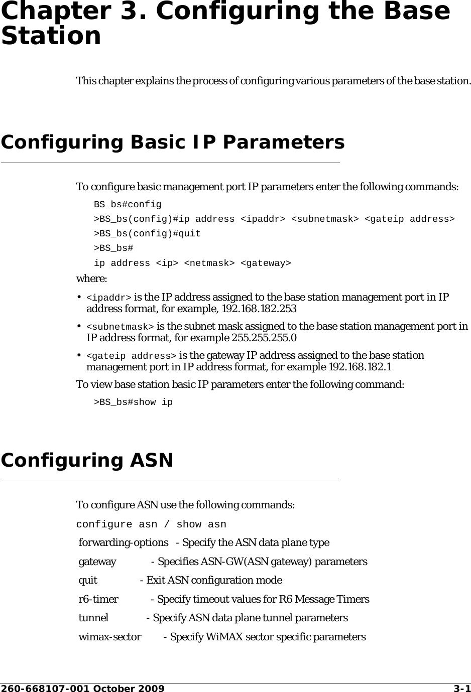 260-668107-001 October 2009 3-1Chapter 3. Configuring the Base StationThis chapter explains the process of configuring various parameters of the base station.Configuring Basic IP ParametersTo configure basic management port IP parameters enter the following commands:BS_bs#config &gt;BS_bs(config)#ip address &lt;ipaddr&gt; &lt;subnetmask&gt; &lt;gateip address&gt;&gt;BS_bs(config)#quit&gt;BS_bs#ip address &lt;ip&gt; &lt;netmask&gt; &lt;gateway&gt;where:•&lt;ipaddr&gt; is the IP address assigned to the base station management port in IP address format, for example, 192.168.182.253•&lt;subnetmask&gt; is the subnet mask assigned to the base station management port in IP address format, for example 255.255.255.0•&lt;gateip address&gt; is the gateway IP address assigned to the base station management port in IP address format, for example 192.168.182.1To view base station basic IP parameters enter the following command:&gt;BS_bs#show ipConfiguring ASNTo configure ASN use the following commands:configure asn / show asn forwarding-options   - Specify the ASN data plane type gateway              - Specifies ASN-GW(ASN gateway) parameters quit                 - Exit ASN configuration mode r6-timer             - Specify timeout values for R6 Message Timers tunnel               - Specify ASN data plane tunnel parameters wimax-sector         - Specify WiMAX sector specific parameters