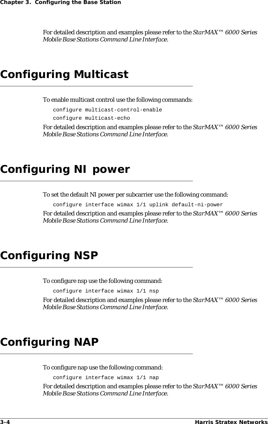 3-4 Harris Stratex NetworksChapter 3.  Configuring the Base StationFor detailed description and examples please refer to the StarMAX™ 6000 Series Mobile Base Stations Command Line Interface.Configuring MulticastTo enable multicast control use the following commands:configure multicast-control-enableconfigure multicast-echoFor detailed description and examples please refer to the StarMAX™ 6000 Series Mobile Base Stations Command Line Interface.Configuring NI powerTo set the default NI power per subcarrier use the following command:configure interface wimax 1/1 uplink default-ni-powerFor detailed description and examples please refer to the StarMAX™ 6000 Series Mobile Base Stations Command Line Interface.Configuring NSPTo configure nsp use the following command:configure interface wimax 1/1 nspFor detailed description and examples please refer to the StarMAX™ 6000 Series Mobile Base Stations Command Line Interface.Configuring NAPTo configure nap use the following command:configure interface wimax 1/1 napFor detailed description and examples please refer to the StarMAX™ 6000 Series Mobile Base Stations Command Line Interface.