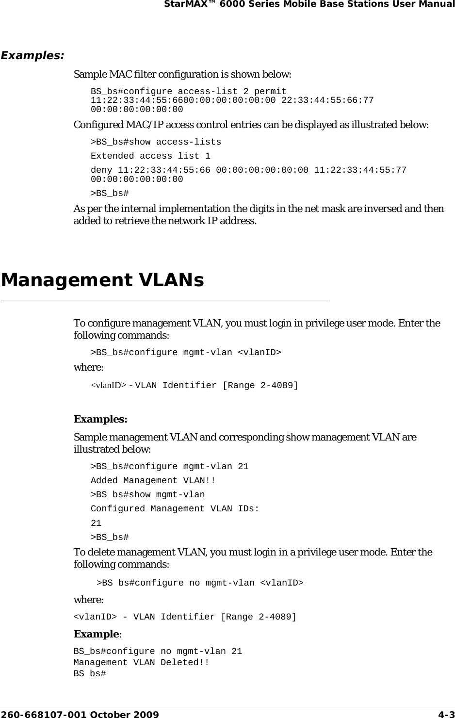 260-668107-001 October 2009 4-3StarMAX™ 6000 Series Mobile Base Stations User ManualExamples:Sample MAC filter configuration is shown below:BS_bs#configure access-list 2 permit 11:22:33:44:55:6600:00:00:00:00:00 22:33:44:55:66:77 00:00:00:00:00:00Configured MAC/IP access control entries can be displayed as illustrated below:&gt;BS_bs#show access-listsExtended access list 1 deny 11:22:33:44:55:66 00:00:00:00:00:00 11:22:33:44:55:77 00:00:00:00:00:00&gt;BS_bs#As per the internal implementation the digits in the net mask are inversed and then added to retrieve the network IP address.Management VLANsTo configure management VLAN, you must login in privilege user mode. Enter the following commands:&gt;BS_bs#configure mgmt-vlan &lt;vlanID&gt;where:&lt;vlanID&gt; - VLAN Identifier [Range 2-4089]Examples:Sample management VLAN and corresponding show management VLAN are illustrated below:&gt;BS_bs#configure mgmt-vlan 21Added Management VLAN!!&gt;BS_bs#show mgmt-vlanConfigured Management VLAN IDs:21&gt;BS_bs#To delete management VLAN, you must login in a privilege user mode. Enter the following commands:&gt;BS bs#configure no mgmt-vlan &lt;vlanID&gt;where:&lt;vlanID&gt; - VLAN Identifier [Range 2-4089]Example:BS_bs#configure no mgmt-vlan 21Management VLAN Deleted!!BS_bs#