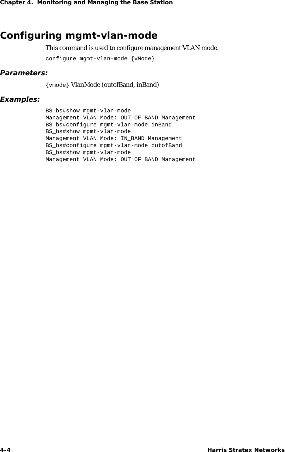 4-4 Harris Stratex NetworksChapter 4.  Monitoring and Managing the Base StationConfiguring mgmt-vlan-modeThis command is used to configure management VLAN mode.configure mgmt-vlan-mode {vMode}Parameters:{vmode} VlanMode (outofBand, inBand)Examples:BS_bs#show mgmt-vlan-modeManagement VLAN Mode: OUT OF BAND ManagementBS_bs#configure mgmt-vlan-mode inBandBS_bs#show mgmt-vlan-modeManagement VLAN Mode: IN_BAND ManagementBS_bs#configure mgmt-vlan-mode outofBandBS_bs#show mgmt-vlan-modeManagement VLAN Mode: OUT OF BAND Management