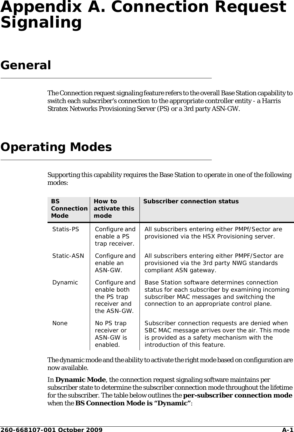 260-668107-001 October 2009 A-1Appendix A. Connection Request SignalingGeneralThe Connection request signaling feature refers to the overall Base Station capability to switch each subscriber’s connection to the appropriate controller entity - a Harris Stratex Networks Provisioning Server (PS) or a 3rd party ASN-GW.Operating ModesSupporting this capability requires the Base Station to operate in one of the following modes:The dynamic mode and the ability to activate the right mode based on configuration are now available.In Dynamic Mode, the connection request signaling software maintains per subscriber state to determine the subscriber connection mode throughout the lifetime for the subscriber. The table below outlines the per-subscriber connection mode when the BS Connection Mode is “Dynamic”:BS Connection ModeHow to activate this modeSubscriber connection statusStatis-PS Configure and enable a PS trap receiver.All subscribers entering either PMPf/Sector are provisioned via the HSX Provisioning server.Static-ASN Configure and enable an ASN-GW.All subscribers entering either PMPF/Sector are provisioned via the 3rd party NWG standards compliant ASN gateway.Dynamic Configure and enable both the PS trap receiver and the ASN-GW.Base Station software determines connection status for each subscriber by examining incoming subscriber MAC messages and switching the connection to an appropriate control plane.None No PS trap receiver or ASN-GW is enabled.Subscriber connection requests are denied when SBC MAC message arrives over the air. This mode is provided as a safety mechanism with the introduction of this feature.