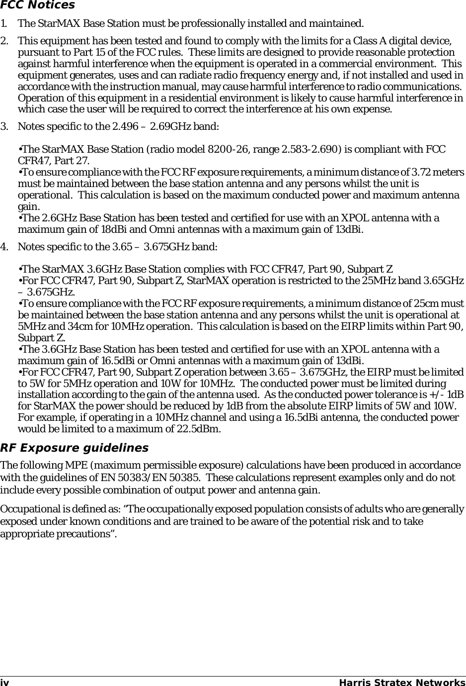 iv Harris Stratex Networks FCC Notices1. The StarMAX Base Station must be professionally installed and maintained.2. This equipment has been tested and found to comply with the limits for a Class A digital device, pursuant to Part 15 of the FCC rules.  These limits are designed to provide reasonable protection against harmful interference when the equipment is operated in a commercial environment.  This equipment generates, uses and can radiate radio frequency energy and, if not installed and used in accordance with the instruction manual, may cause harmful interference to radio communications.  Operation of this equipment in a residential environment is likely to cause harmful interference in which case the user will be required to correct the interference at his own expense.3. Notes specific to the 2.496 – 2.69GHz band:•The StarMAX Base Station (radio model 8200-26, range 2.583-2.690) is compliant with FCC CFR47, Part 27.•To ensure compliance with the FCC RF exposure requirements, a minimum distance of 3.72 meters must be maintained between the base station antenna and any persons whilst the unit is operational.  This calculation is based on the maximum conducted power and maximum antenna gain.•The 2.6GHz Base Station has been tested and certified for use with an XPOL antenna with a maximum gain of 18dBi and Omni antennas with a maximum gain of 13dBi.4. Notes specific to the 3.65 – 3.675GHz band:•The StarMAX 3.6GHz Base Station complies with FCC CFR47, Part 90, Subpart Z•For FCC CFR47, Part 90, Subpart Z, StarMAX operation is restricted to the 25MHz band 3.65GHz – 3.675GHz.•To ensure compliance with the FCC RF exposure requirements, a minimum distance of 25cm must be maintained between the base station antenna and any persons whilst the unit is operational at 5MHz and 34cm for 10MHz operation.  This calculation is based on the EIRP limits within Part 90, Subpart Z.•The 3.6GHz Base Station has been tested and certified for use with an XPOL antenna with a maximum gain of 16.5dBi or Omni antennas with a maximum gain of 13dBi.•For FCC CFR47, Part 90, Subpart Z operation between 3.65 – 3.675GHz, the EIRP must be limited to 5W for 5MHz operation and 10W for 10MHz.  The conducted power must be limited during installation according to the gain of the antenna used.  As the conducted power tolerance is +/- 1dB for StarMAX the power should be reduced by 1dB from the absolute EIRP limits of 5W and 10W.  For example, if operating in a 10MHz channel and using a 16.5dBi antenna, the conducted power would be limited to a maximum of 22.5dBm.RF Exposure guidelinesThe following MPE (maximum permissible exposure) calculations have been produced in accordance with the guidelines of EN 50383/EN 50385.  These calculations represent examples only and do not include every possible combination of output power and antenna gain.Occupational is defined as: “The occupationally exposed population consists of adults who are generally exposed under known conditions and are trained to be aware of the potential risk and to take appropriate precautions”.