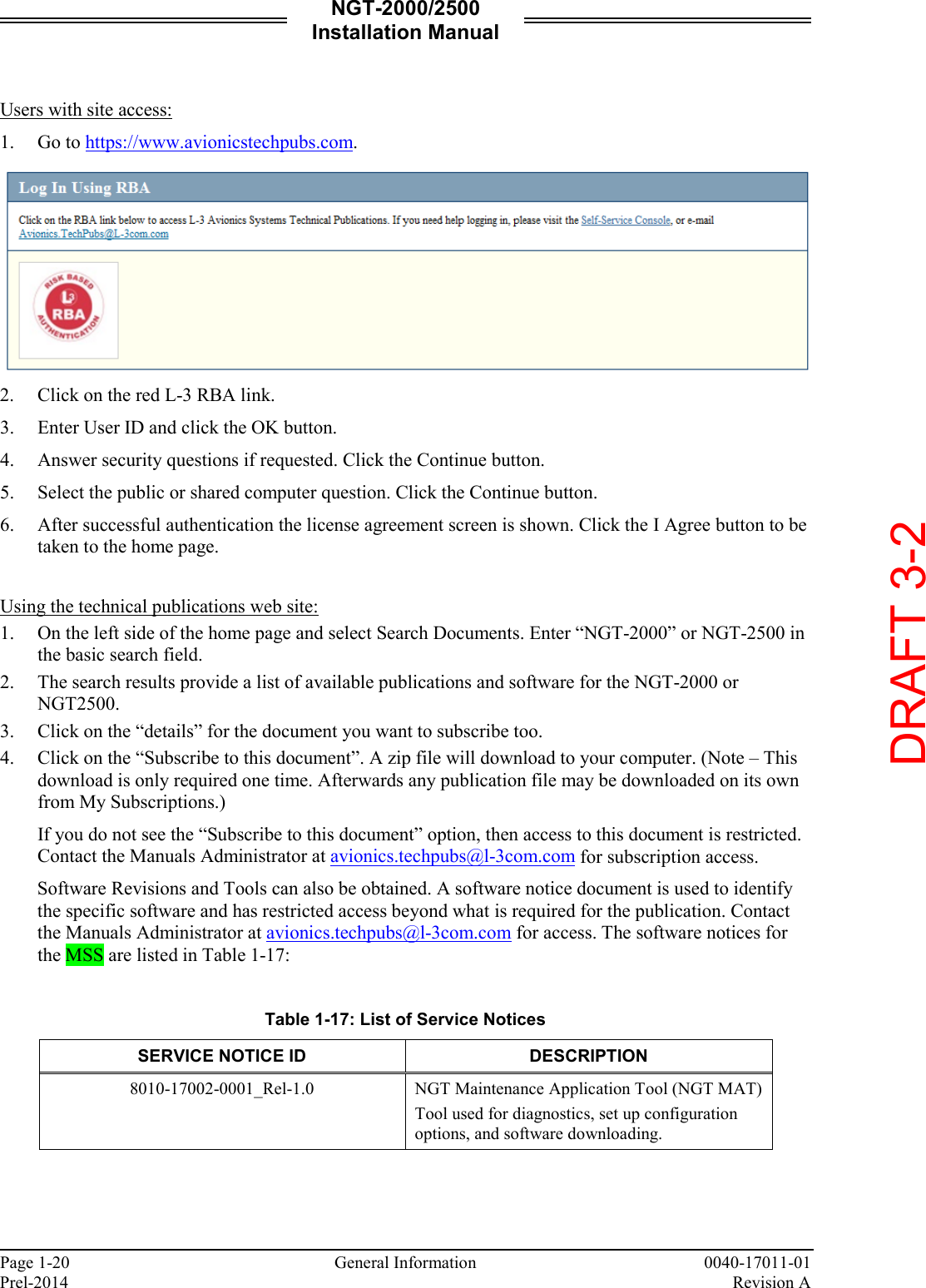 NGT-2000/2500 Installation Manual  Page 1-20     General Information 0040-17011-01 Prel-2014    Revision A  Users with site access: 1. Go to https://www.avionicstechpubs.com.   2. Click on the red L-3 RBA link. 3. Enter User ID and click the OK button.  4. Answer security questions if requested. Click the Continue button. 5. Select the public or shared computer question. Click the Continue button. 6. After successful authentication the license agreement screen is shown. Click the I Agree button to be taken to the home page.   Using the technical publications web site: 1. On the left side of the home page and select Search Documents. Enter “NGT-2000” or NGT-2500 in the basic search field.  2. The search results provide a list of available publications and software for the NGT-2000 or NGT2500.  3. Click on the “details” for the document you want to subscribe too.  4. Click on the “Subscribe to this document”. A zip file will download to your computer. (Note – This download is only required one time. Afterwards any publication file may be downloaded on its own from My Subscriptions.) If you do not see the “Subscribe to this document” option, then access to this document is restricted. Contact the Manuals Administrator at avionics.techpubs@l-3com.com for subscription access. Software Revisions and Tools can also be obtained. A software notice document is used to identify the specific software and has restricted access beyond what is required for the publication. Contact the Manuals Administrator at avionics.techpubs@l-3com.com for access. The software notices for the MSS are listed in Table 1-17:   Table 1-17: List of Service Notices SERVICE NOTICE ID DESCRIPTION 8010-17002-0001_Rel-1.0 NGT Maintenance Application Tool (NGT MAT) Tool used for diagnostics, set up configuration options, and software downloading.      DRAFT 3-2