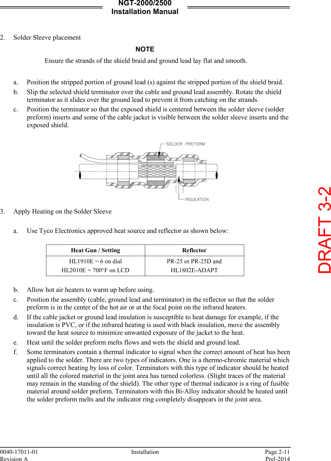 NGT-2000/2500 Installation Manual  0040-17011-01    Installation  Page 2-11 Revision A    Prel-2014  2. Solder Sleeve placement NOTE Ensure the strands of the shield braid and ground lead lay flat and smooth.  a. Position the stripped portion of ground lead (s) against the stripped portion of the shield braid. b. Slip the selected shield terminator over the cable and ground lead assembly. Rotate the shield terminator as it slides over the ground lead to prevent it from catching on the strands. c. Position the terminator so that the exposed shield is centered between the solder sleeve (solder preform) inserts and some of the cable jacket is visible between the solder sleeve inserts and the exposed shield.   3. Apply Heating on the Solder Sleeve  a. Use Tyco Electronics approved heat source and reflector as shown below:  Heat Gun / Setting Reflector HL1910E = 6 on dial HL2010E = 700°F on LCD PR-25 or PR-25D and HL1802E-ADAPT  b. Allow hot air heaters to warm up before using. c. Position the assembly (cable, ground lead and terminator) in the reflector so that the solder preform is in the center of the hot air or at the focal point on the infrared heaters. d. If the cable jacket or ground lead insulation is susceptible to heat damage for example, if the insulation is PVC, or if the infrared heating is used with black insulation, move the assembly toward the heat source to minimize unwanted exposure of the jacket to the heat. e. Heat until the solder preform melts flows and wets the shield and ground lead. f. Some terminators contain a thermal indicator to signal when the correct amount of heat has been applied to the solder. There are two types of indicators. One is a thermo-chromic material which signals correct heating by loss of color. Terminators with this type of indicator should be heated until all the colored material in the joint area has turned colorless. (Slight traces of the material may remain in the standing of the shield). The other type of thermal indicator is a ring of fusible material around solder preform. Terminators with this Bi-Alloy indicator should be heated until the solder preform melts and the indicator ring completely disappears in the joint area.    DRAFT 3-2