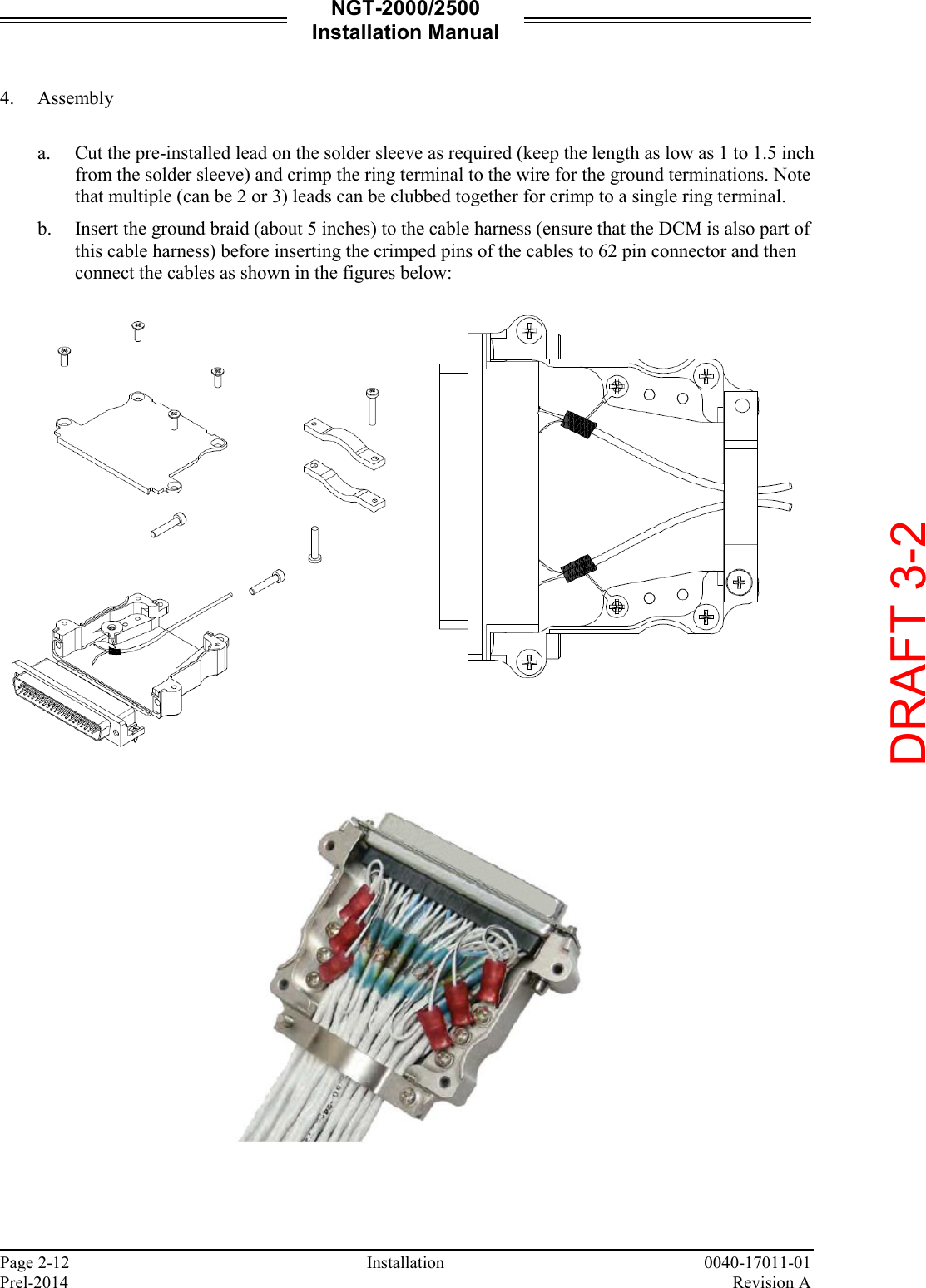 NGT-2000/2500 Installation Manual  Page 2-12     Installation 0040-17011-01 Prel-2014    Revision A  4. Assembly  a. Cut the pre-installed lead on the solder sleeve as required (keep the length as low as 1 to 1.5 inch from the solder sleeve) and crimp the ring terminal to the wire for the ground terminations. Note that multiple (can be 2 or 3) leads can be clubbed together for crimp to a single ring terminal. b. Insert the ground braid (about 5 inches) to the cable harness (ensure that the DCM is also part of this cable harness) before inserting the crimped pins of the cables to 62 pin connector and then connect the cables as shown in the figures below:         DRAFT 3-2