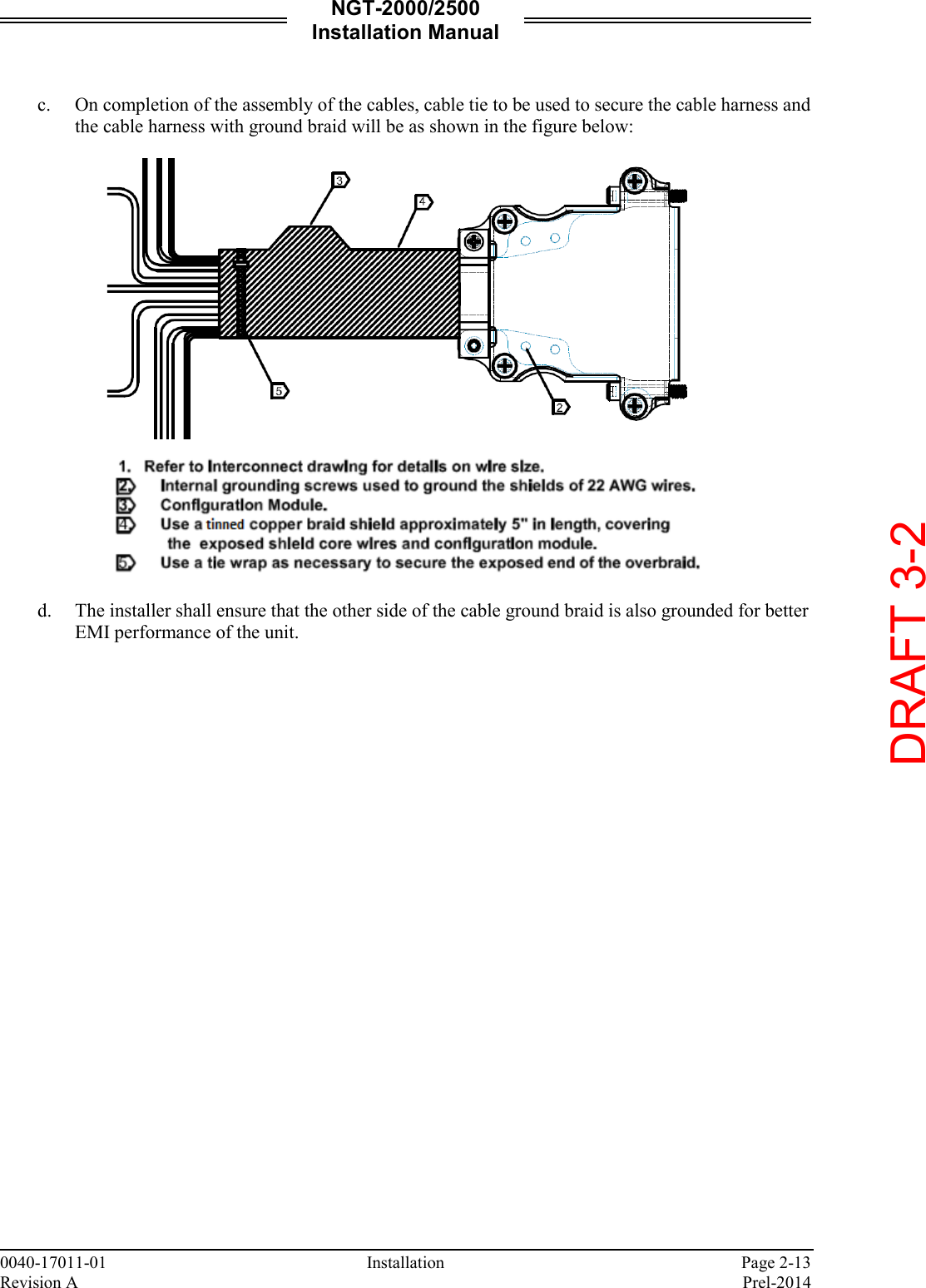NGT-2000/2500 Installation Manual  0040-17011-01    Installation  Page 2-13 Revision A    Prel-2014  c. On completion of the assembly of the cables, cable tie to be used to secure the cable harness and the cable harness with ground braid will be as shown in the figure below:      d. The installer shall ensure that the other side of the cable ground braid is also grounded for better EMI performance of the unit.       DRAFT 3-2