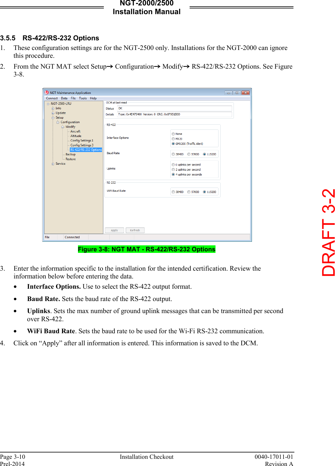 NGT-2000/2500 Installation Manual  Page 3-10    Installation Checkout 0040-17011-01 Prel-2014    Revision A  3.5.5 RS-422/RS-232 Options 1. These configuration settings are for the NGT-2500 only. Installations for the NGT-2000 can ignore this procedure.  2. From the NGT MAT select SetupZ ConfigurationZ ModifyZ RS-422/RS-232 Options. See Figure 3-8.     Figure 3-8: NGT MAT - RS-422/RS-232 Options  3. Enter the information specific to the installation for the intended certification. Review the information below before entering the data. • Interface Options. Use to select the RS-422 output format.  • Baud Rate. Sets the baud rate of the RS-422 output.  • Uplinks. Sets the max number of ground uplink messages that can be transmitted per second over RS-422. • WiFi Baud Rate. Sets the baud rate to be used for the Wi-Fi RS-232 communication.  4. Click on “Apply” after all information is entered. This information is saved to the DCM.     DRAFT 3-2