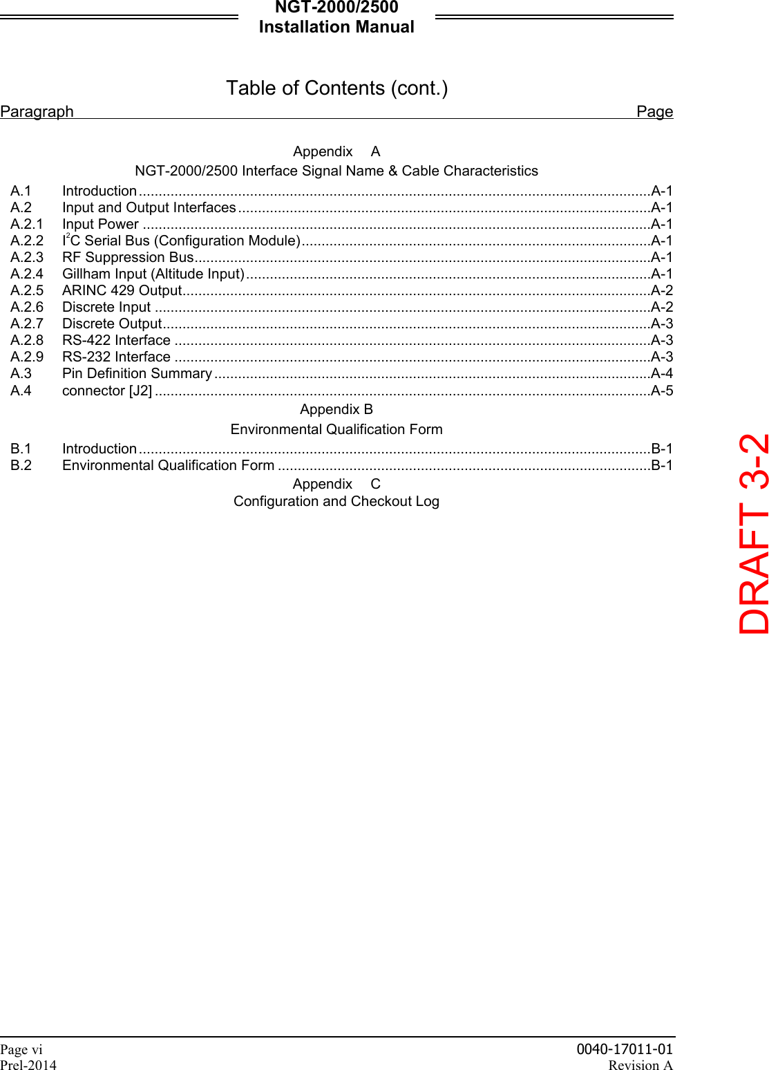 NGT-2000/2500 Installation Manual  Page vi    0040-17011-01 Prel-2014    Revision A  Table of Contents (cont.) Paragraph Page  Appendix  A NGT-2000/2500 Interface Signal Name &amp; Cable Characteristics A.1 Introduction .................................................................................................................................A-1 A.2 Input and Output Interfaces ........................................................................................................A-1 A.2.1 Input Power ................................................................................................................................A-1 A.2.2 I2C Serial Bus (Configuration Module) ........................................................................................A-1 A.2.3 RF Suppression Bus ...................................................................................................................A-1 A.2.4 Gillham Input (Altitude Input) ......................................................................................................A-1 A.2.5 ARINC 429 Output ......................................................................................................................A-2 A.2.6 Discrete Input .............................................................................................................................A-2 A.2.7 Discrete Output ...........................................................................................................................A-3 A.2.8 RS-422 Interface ........................................................................................................................A-3 A.2.9 RS-232 Interface ........................................................................................................................A-3 A.3 Pin Definition Summary ..............................................................................................................A-4 A.4 connector [J2] .............................................................................................................................A-5 Appendix B Environmental Qualification Form B.1 Introduction .................................................................................................................................B-1 B.2 Environmental Qualification Form ..............................................................................................B-1 Appendix  C Configuration and Checkout Log     DRAFT 3-2