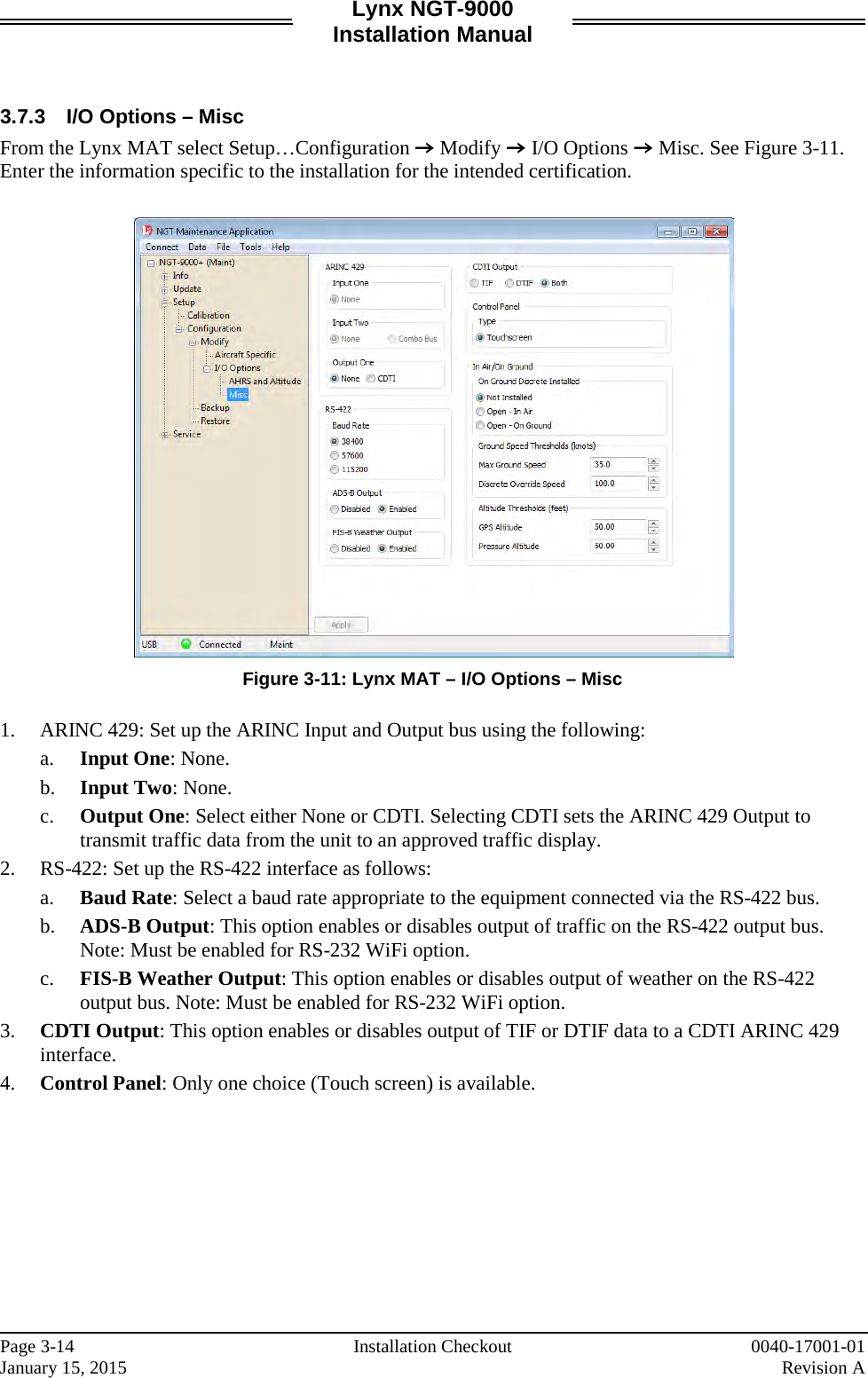 Lynx NGT-9000 Installation Manual   3.7.3 I/O Options – Misc From the Lynx MAT select Setup…Configuration Z Modify Z I/O Options Z Misc. See Figure 3-11. Enter the information specific to the installation for the intended certification.    Figure 3-11: Lynx MAT – I/O Options – Misc  1. ARINC 429: Set up the ARINC Input and Output bus using the following: a. Input One: None.  b. Input Two: None. c. Output One: Select either None or CDTI. Selecting CDTI sets the ARINC 429 Output to transmit traffic data from the unit to an approved traffic display.  2. RS-422: Set up the RS-422 interface as follows: a. Baud Rate: Select a baud rate appropriate to the equipment connected via the RS-422 bus.  b. ADS-B Output: This option enables or disables output of traffic on the RS-422 output bus. Note: Must be enabled for RS-232 WiFi option. c. FIS-B Weather Output: This option enables or disables output of weather on the RS-422 output bus. Note: Must be enabled for RS-232 WiFi option. 3. CDTI Output: This option enables or disables output of TIF or DTIF data to a CDTI ARINC 429 interface. 4. Control Panel: Only one choice (Touch screen) is available.     Page 3-14   Installation Checkout 0040-17001-01 January 15, 2015    Revision A  
