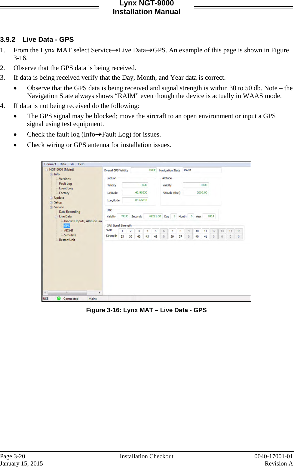 Lynx NGT-9000 Installation Manual   3.9.2 Live Data - GPS 1. From the Lynx MAT select ServiceZLive DataZGPS. An example of this page is shown in Figure 3-16.  2. Observe that the GPS data is being received.  3. If data is being received verify that the Day, Month, and Year data is correct.  • Observe that the GPS data is being received and signal strength is within 30 to 50 db. Note – the Navigation State always shows “RAIM” even though the device is actually in WAAS mode. 4. If data is not being received do the following: • The GPS signal may be blocked; move the aircraft to an open environment or input a GPS signal using test equipment.  • Check the fault log (InfoZFault Log) for issues.  • Check wiring or GPS antenna for installation issues.   Figure 3-16: Lynx MAT – Live Data - GPS    Page 3-20   Installation Checkout 0040-17001-01 January 15, 2015    Revision A  