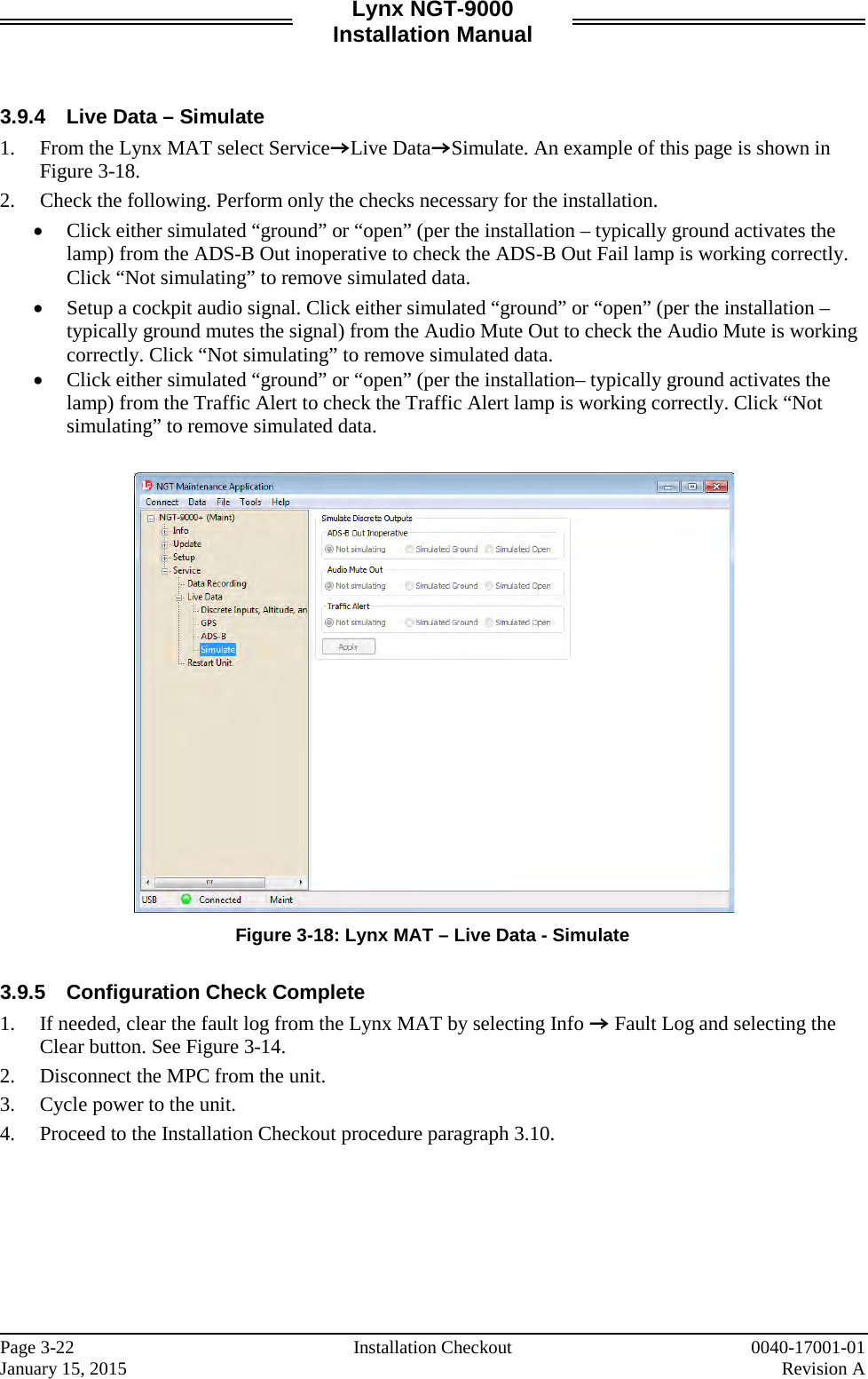 Lynx NGT-9000 Installation Manual   3.9.4 Live Data – Simulate 1. From the Lynx MAT select ServiceZLive DataZSimulate. An example of this page is shown in Figure 3-18.  2. Check the following. Perform only the checks necessary for the installation. • Click either simulated “ground” or “open” (per the installation – typically ground activates the lamp) from the ADS-B Out inoperative to check the ADS-B Out Fail lamp is working correctly. Click “Not simulating” to remove simulated data.  • Setup a cockpit audio signal. Click either simulated “ground” or “open” (per the installation – typically ground mutes the signal) from the Audio Mute Out to check the Audio Mute is working correctly. Click “Not simulating” to remove simulated data. • Click either simulated “ground” or “open” (per the installation– typically ground activates the lamp) from the Traffic Alert to check the Traffic Alert lamp is working correctly. Click “Not simulating” to remove simulated data.   Figure 3-18: Lynx MAT – Live Data - Simulate  3.9.5 Configuration Check Complete 1. If needed, clear the fault log from the Lynx MAT by selecting Info Z Fault Log and selecting the Clear button. See Figure 3-14. 2. Disconnect the MPC from the unit.  3. Cycle power to the unit.  4. Proceed to the Installation Checkout procedure paragraph 3.10.    Page 3-22   Installation Checkout 0040-17001-01 January 15, 2015    Revision A  