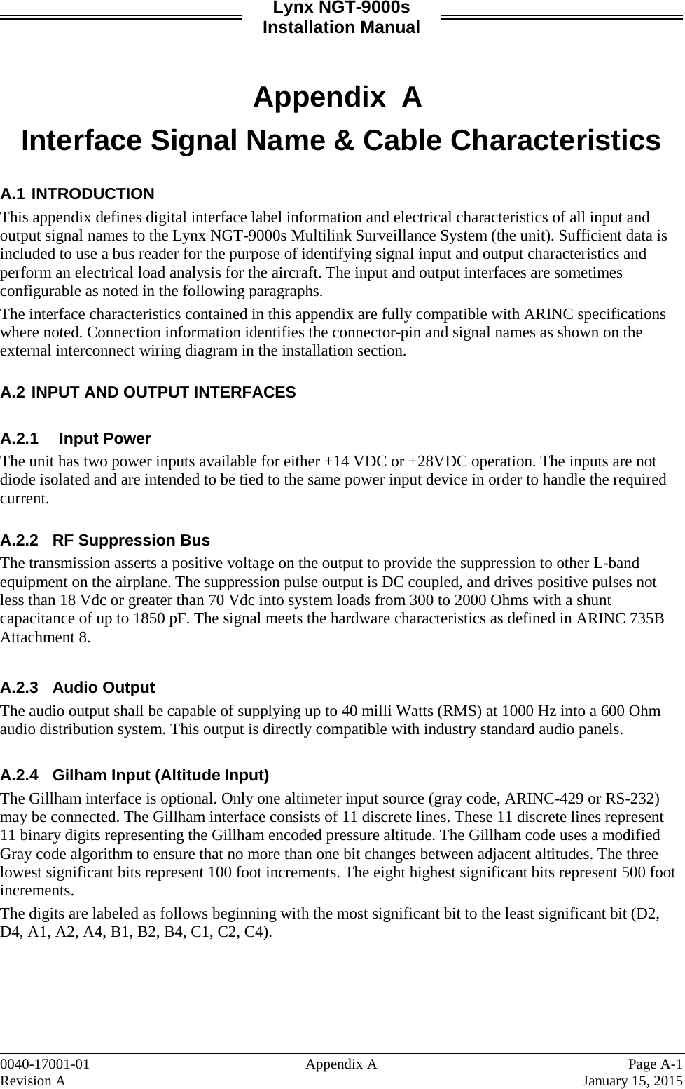 Lynx NGT-9000s Installation Manual   Appendix A Interface Signal Name &amp; Cable Characteristics  A.1 INTRODUCTION This appendix defines digital interface label information and electrical characteristics of all input and output signal names to the Lynx NGT-9000s Multilink Surveillance System (the unit). Sufficient data is included to use a bus reader for the purpose of identifying signal input and output characteristics and perform an electrical load analysis for the aircraft. The input and output interfaces are sometimes configurable as noted in the following paragraphs.  The interface characteristics contained in this appendix are fully compatible with ARINC specifications where noted. Connection information identifies the connector-pin and signal names as shown on the external interconnect wiring diagram in the installation section.   A.2 INPUT AND OUTPUT INTERFACES  A.2.1 Input Power The unit has two power inputs available for either +14 VDC or +28VDC operation. The inputs are not diode isolated and are intended to be tied to the same power input device in order to handle the required current.   A.2.2 RF Suppression Bus The transmission asserts a positive voltage on the output to provide the suppression to other L-band equipment on the airplane. The suppression pulse output is DC coupled, and drives positive pulses not less than 18 Vdc or greater than 70 Vdc into system loads from 300 to 2000 Ohms with a shunt capacitance of up to 1850 pF. The signal meets the hardware characteristics as defined in ARINC 735B Attachment 8.  A.2.3 Audio Output The audio output shall be capable of supplying up to 40 milli Watts (RMS) at 1000 Hz into a 600 Ohm audio distribution system. This output is directly compatible with industry standard audio panels.  A.2.4 Gilham Input (Altitude Input) The Gillham interface is optional. Only one altimeter input source (gray code, ARINC-429 or RS-232) may be connected. The Gillham interface consists of 11 discrete lines. These 11 discrete lines represent 11 binary digits representing the Gillham encoded pressure altitude. The Gillham code uses a modified Gray code algorithm to ensure that no more than one bit changes between adjacent altitudes. The three lowest significant bits represent 100 foot increments. The eight highest significant bits represent 500 foot increments. The digits are labeled as follows beginning with the most significant bit to the least significant bit (D2, D4, A1, A2, A4, B1, B2, B4, C1, C2, C4).     0040-17001-01    Appendix A Page A-1 Revision A    January 15, 2015 