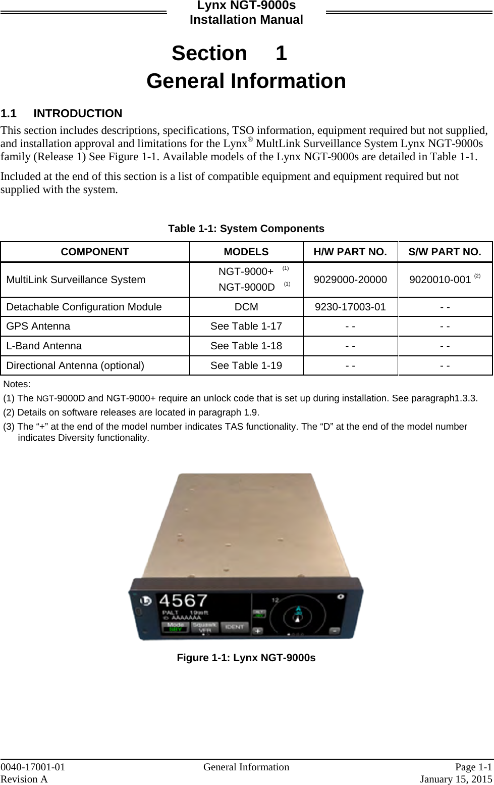 Lynx NGT-9000s Installation Manual  Section 1 General Information  1.1 INTRODUCTION This section includes descriptions, specifications, TSO information, equipment required but not supplied, and installation approval and limitations for the Lynx® MultLink Surveillance System Lynx NGT-9000s family (Release 1) See Figure 1-1. Available models of the Lynx NGT-9000s are detailed in Table 1-1.  Included at the end of this section is a list of compatible equipment and equipment required but not supplied with the system.   Table 1-1: System Components COMPONENT MODELS H/W PART NO. S/W PART NO. MultiLink Surveillance System NGT-9000+   (1) NGT-9000D   (1) 9029000-20000 9020010-001 (2) Detachable Configuration Module DCM 9230-17003-01  - - GPS Antenna See Table 1-17  - -  - - L-Band Antenna See Table 1-18  - -  - - Directional Antenna (optional) See Table 1-19  - -  - -  Notes:   (1) The NGT-9000D and NGT-9000+ require an unlock code that is set up during installation. See paragraph1.3.3.  (2) Details on software releases are located in paragraph 1.9.  (3) The “+” at the end of the model number indicates TAS functionality. The “D” at the end of the model number indicates Diversity functionality.     Figure 1-1: Lynx NGT-9000s     0040-17001-01    General Information Page 1-1 Revision A     January 15, 2015 
