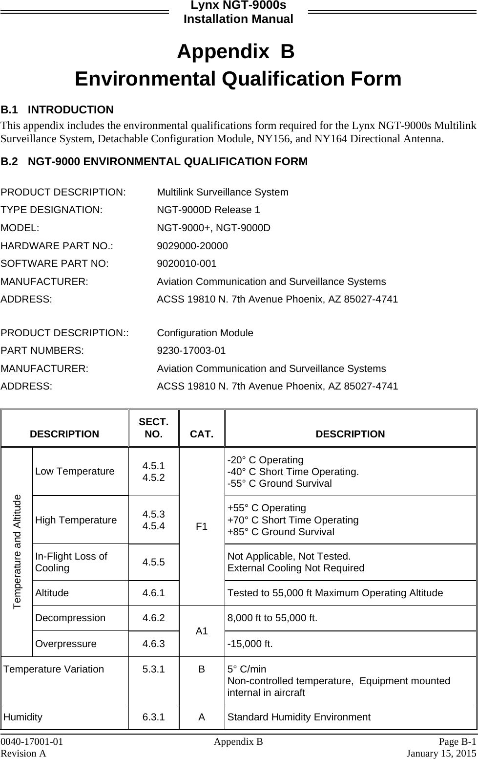 Lynx NGT-9000s Installation Manual  Appendix B  Environmental Qualification Form  B.1 INTRODUCTION  This appendix includes the environmental qualifications form required for the Lynx NGT-9000s Multilink Surveillance System, Detachable Configuration Module, NY156, and NY164 Directional Antenna.   B.2 NGT-9000 ENVIRONMENTAL QUALIFICATION FORM   PRODUCT DESCRIPTION: Multilink Surveillance System TYPE DESIGNATION: NGT-9000D Release 1 MODEL: NGT-9000+, NGT-9000D HARDWARE PART NO.: 9029000-20000 SOFTWARE PART NO: 9020010-001 MANUFACTURER: Aviation Communication and Surveillance Systems ADDRESS: ACSS 19810 N. 7th Avenue Phoenix, AZ 85027-4741  PRODUCT DESCRIPTION:: Configuration Module PART NUMBERS: 9230-17003-01 MANUFACTURER: Aviation Communication and Surveillance Systems ADDRESS: ACSS 19810 N. 7th Avenue Phoenix, AZ 85027-4741  DESCRIPTION SECT. NO. CAT. DESCRIPTION Temperature and Altitude Low Temperature 4.5.1 4.5.2 F1 -20° C Operating -40° C Short Time Operating.  -55° C Ground Survival High Temperature 4.5.3 4.5.4 +55° C Operating +70° C Short Time Operating +85° C Ground Survival In-Flight Loss of Cooling 4.5.5 Not Applicable, Not Tested. External Cooling Not Required Altitude 4.6.1 Tested to 55,000 ft Maximum Operating Altitude Decompression 4.6.2 A1 8,000 ft to 55,000 ft. Overpressure 4.6.3  -15,000 ft. Temperature Variation 5.3.1  B  5° C/min  Non-controlled temperature,  Equipment mounted internal in aircraft Humidity 6.3.1  A  Standard Humidity Environment 0040-17001-01    Appendix B  Page B-1 Revision A    January 15, 2015 