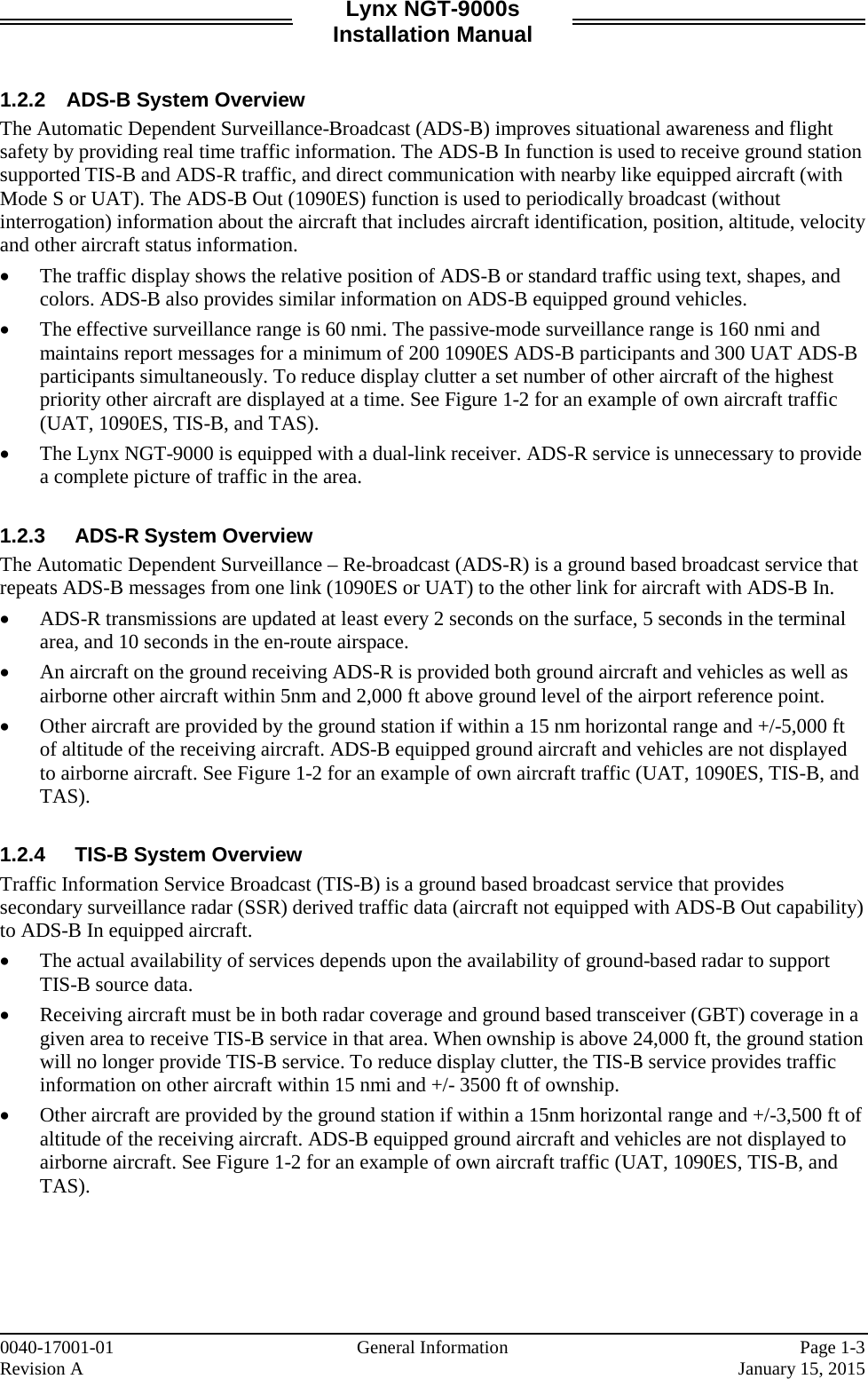 Lynx NGT-9000s Installation Manual   1.2.2 ADS-B System Overview The Automatic Dependent Surveillance-Broadcast (ADS-B) improves situational awareness and flight safety by providing real time traffic information. The ADS-B In function is used to receive ground station supported TIS-B and ADS-R traffic, and direct communication with nearby like equipped aircraft (with Mode S or UAT). The ADS-B Out (1090ES) function is used to periodically broadcast (without interrogation) information about the aircraft that includes aircraft identification, position, altitude, velocity and other aircraft status information. • The traffic display shows the relative position of ADS-B or standard traffic using text, shapes, and colors. ADS-B also provides similar information on ADS-B equipped ground vehicles.  • The effective surveillance range is 60 nmi. The passive-mode surveillance range is 160 nmi and maintains report messages for a minimum of 200 1090ES ADS-B participants and 300 UAT ADS-B participants simultaneously. To reduce display clutter a set number of other aircraft of the highest priority other aircraft are displayed at a time. See Figure 1-2 for an example of own aircraft traffic (UAT, 1090ES, TIS-B, and TAS). • The Lynx NGT-9000 is equipped with a dual-link receiver. ADS-R service is unnecessary to provide a complete picture of traffic in the area.  1.2.3 ADS-R System Overview The Automatic Dependent Surveillance – Re-broadcast (ADS-R) is a ground based broadcast service that repeats ADS-B messages from one link (1090ES or UAT) to the other link for aircraft with ADS-B In.  • ADS-R transmissions are updated at least every 2 seconds on the surface, 5 seconds in the terminal area, and 10 seconds in the en-route airspace. • An aircraft on the ground receiving ADS-R is provided both ground aircraft and vehicles as well as airborne other aircraft within 5nm and 2,000 ft above ground level of the airport reference point. • Other aircraft are provided by the ground station if within a 15 nm horizontal range and +/-5,000 ft of altitude of the receiving aircraft. ADS-B equipped ground aircraft and vehicles are not displayed to airborne aircraft. See Figure 1-2 for an example of own aircraft traffic (UAT, 1090ES, TIS-B, and TAS).  1.2.4 TIS-B System Overview Traffic Information Service Broadcast (TIS-B) is a ground based broadcast service that provides secondary surveillance radar (SSR) derived traffic data (aircraft not equipped with ADS-B Out capability) to ADS-B In equipped aircraft.  • The actual availability of services depends upon the availability of ground-based radar to support TIS-B source data. • Receiving aircraft must be in both radar coverage and ground based transceiver (GBT) coverage in a given area to receive TIS-B service in that area. When ownship is above 24,000 ft, the ground station will no longer provide TIS-B service. To reduce display clutter, the TIS-B service provides traffic information on other aircraft within 15 nmi and +/- 3500 ft of ownship.  • Other aircraft are provided by the ground station if within a 15nm horizontal range and +/-3,500 ft of altitude of the receiving aircraft. ADS-B equipped ground aircraft and vehicles are not displayed to airborne aircraft. See Figure 1-2 for an example of own aircraft traffic (UAT, 1090ES, TIS-B, and TAS).    0040-17001-01    General Information Page 1-3 Revision A     January 15, 2015 
