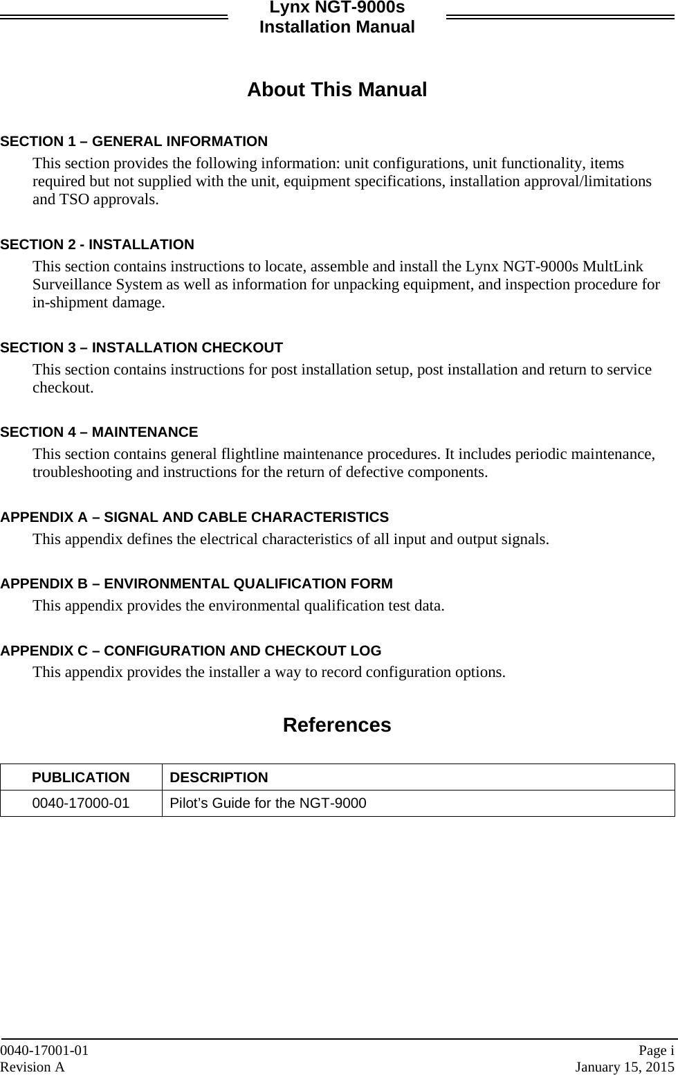 Lynx NGT-9000s Installation Manual   About This Manual  SECTION 1 – GENERAL INFORMATION This section provides the following information: unit configurations, unit functionality, items required but not supplied with the unit, equipment specifications, installation approval/limitations and TSO approvals.  SECTION 2 - INSTALLATION This section contains instructions to locate, assemble and install the Lynx NGT-9000s MultLink Surveillance System as well as information for unpacking equipment, and inspection procedure for in-shipment damage.  SECTION 3 – INSTALLATION CHECKOUT This section contains instructions for post installation setup, post installation and return to service checkout.  SECTION 4 – MAINTENANCE This section contains general flightline maintenance procedures. It includes periodic maintenance, troubleshooting and instructions for the return of defective components.  APPENDIX A – SIGNAL AND CABLE CHARACTERISTICS This appendix defines the electrical characteristics of all input and output signals.  APPENDIX B – ENVIRONMENTAL QUALIFICATION FORM This appendix provides the environmental qualification test data.   APPENDIX C – CONFIGURATION AND CHECKOUT LOG This appendix provides the installer a way to record configuration options.   References  PUBLICATION DESCRIPTION 0040-17000-01 Pilot’s Guide for the NGT-9000     0040-17001-01    Page i Revision A    January 15, 2015 