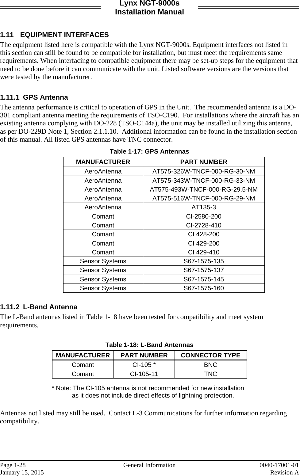 Lynx NGT-9000s Installation Manual   1.11 EQUIPMENT INTERFACES The equipment listed here is compatible with the Lynx NGT-9000s. Equipment interfaces not listed in this section can still be found to be compatible for installation, but must meet the requirements same requirements. When interfacing to compatible equipment there may be set-up steps for the equipment that need to be done before it can communicate with the unit. Listed software versions are the versions that were tested by the manufacturer.   1.11.1 GPS Antenna The antenna performance is critical to operation of GPS in the Unit.  The recommended antenna is a DO-301 compliant antenna meeting the requirements of TSO-C190.  For installations where the aircraft has an existing antenna complying with DO-228 (TSO-C144a), the unit may be installed utilizing this antenna, as per DO-229D Note 1, Section 2.1.1.10.  Additional information can be found in the installation section of this manual. All listed GPS antennas have TNC connector.   Table 1-17: GPS Antennas MANUFACTURER PART NUMBER AeroAntenna AT575-326W-TNCF-000-RG-30-NM AeroAntenna AT575-343W-TNCF-000-RG-33-NM AeroAntenna AT575-493W-TNCF-000-RG-29.5-NM AeroAntenna AT575-516W-TNCF-000-RG-29-NM AeroAntenna AT135-3 Comant CI-2580-200 Comant CI-2728-410 Comant CI 428-200 Comant CI 429-200 Comant CI 429-410 Sensor Systems S67-1575-135 Sensor Systems S67-1575-137 Sensor Systems S67-1575-145 Sensor Systems S67-1575-160  1.11.2  L-Band Antenna The L-Band antennas listed in Table 1-18 have been tested for compatibility and meet system requirements.  Table 1-18: L-Band Antennas MANUFACTURER PART NUMBER CONNECTOR TYPE Comant CI-105 * BNC Comant CI-105-11 TNC  * Note: The CI-105 antenna is not recommended for new installation as it does not include direct effects of lightning protection.   Antennas not listed may still be used.  Contact L-3 Communications for further information regarding compatibility.    Page 1-28   General Information 0040-17001-01 January 15, 2015    Revision A  