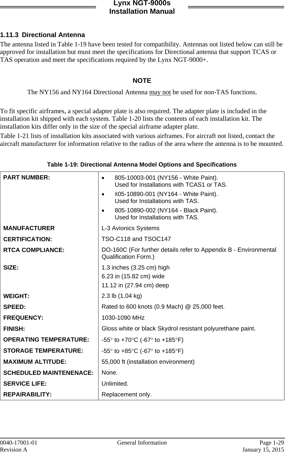 Lynx NGT-9000s Installation Manual   1.11.3 Directional Antenna The antenna listed in Table 1-19 have been tested for compatibility. Antennas not listed below can still be approved for installation but must meet the specifications for Directional antenna that support TCAS or TAS operation and meet the specifications required by the Lynx NGT-9000+.  NOTE The NY156 and NY164 Directional Antenna may not be used for non-TAS functions.  To fit specific airframes, a special adapter plate is also required. The adapter plate is included in the installation kit shipped with each system. Table 1-20 lists the contents of each installation kit. The installation kits differ only in the size of the special airframe adapter plate. Table 1-21 lists of installation kits associated with various airframes. For aircraft not listed, contact the aircraft manufacturer for information relative to the radius of the area where the antenna is to be mounted.  Table 1-19: Directional Antenna Model Options and Specifications PART NUMBER: • 805-10003-001 (NY156 - White Paint).  Used for Installations with TCAS1 or TAS. • 805-10890-001 (NY164 - White Paint).  Used for Installations with TAS.  • 805-10890-002 (NY164 - Black Paint).  Used for Installations with TAS.  MANUFACTURER L-3 Avionics Systems CERTIFICATION:  TSO-C118 and TSOC147 RTCA COMPLIANCE: DO-160C (For further details refer to Appendix B - Environmental Qualification Form.) SIZE: 1.3 inches (3.25 cm) high 6.23 in (15.82 cm) wide 11.12 in (27.94 cm) deep WEIGHT: 2.3 lb (1.04 kg) SPEED: Rated to 600 knots (0.9 Mach) @ 25,000 feet. FREQUENCY: 1030-1090 MHz FINISH: Gloss white or black Skydrol resistant polyurethane paint. OPERATING TEMPERATURE: -55° to +70°C (-67° to +185°F) STORAGE TEMPERATURE:  -55° to +85°C (-67° to +185°F) MAXIMUM ALTITUDE: 55,000 ft (installation environment) SCHEDULED MAINTENENACE: None. SERVICE LIFE: Unlimited. REPAIRABILITY: Replacement only.     0040-17001-01    General Information Page 1-29 Revision A     January 15, 2015 