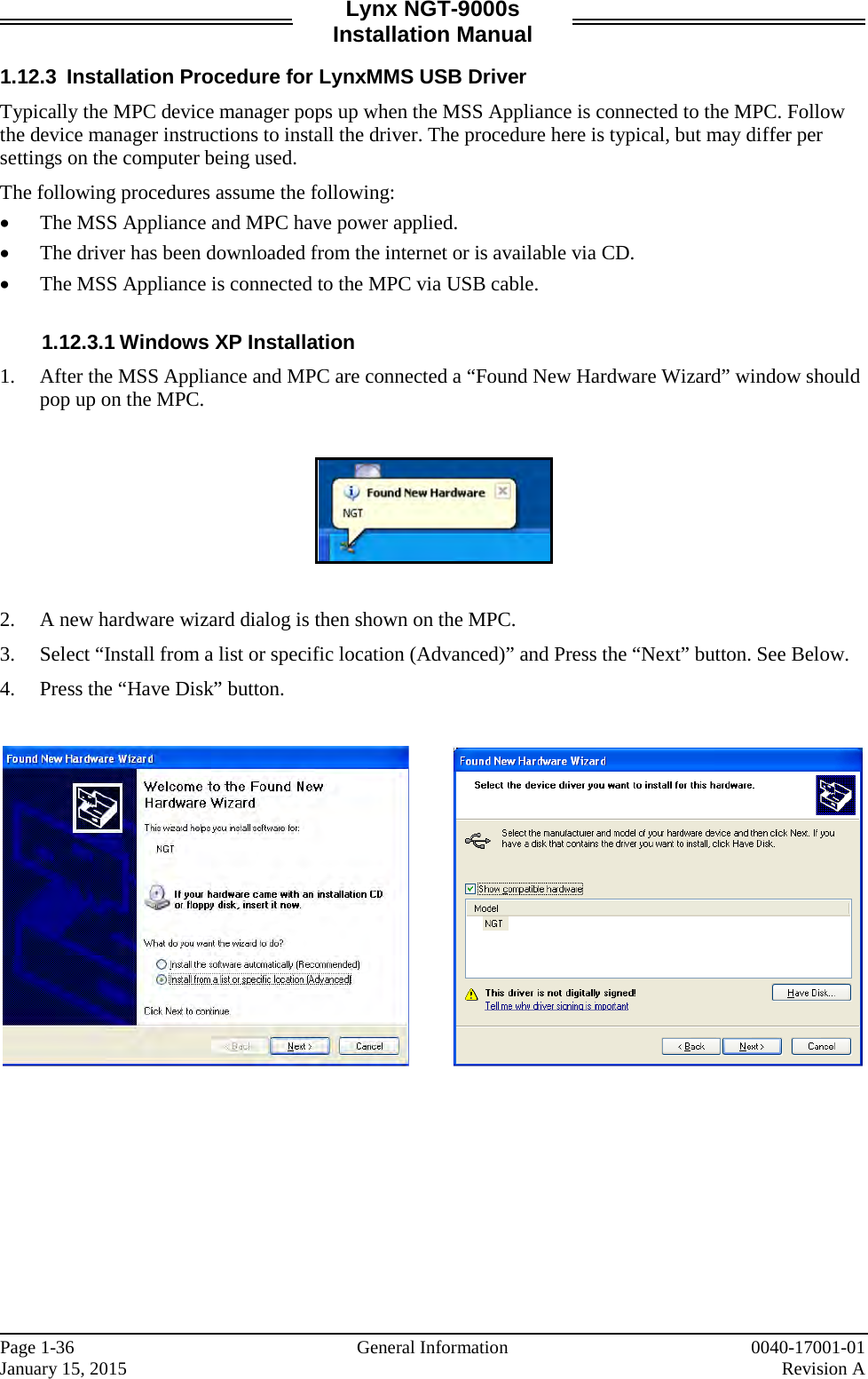Lynx NGT-9000s Installation Manual  1.12.3 Installation Procedure for LynxMMS USB Driver Typically the MPC device manager pops up when the MSS Appliance is connected to the MPC. Follow the device manager instructions to install the driver. The procedure here is typical, but may differ per settings on the computer being used.  The following procedures assume the following:  • The MSS Appliance and MPC have power applied. • The driver has been downloaded from the internet or is available via CD.   • The MSS Appliance is connected to the MPC via USB cable.  1.12.3.1 Windows XP Installation  1. After the MSS Appliance and MPC are connected a “Found New Hardware Wizard” window should pop up on the MPC.     2. A new hardware wizard dialog is then shown on the MPC.  3. Select “Install from a list or specific location (Advanced)” and Press the “Next” button. See Below. 4. Press the “Have Disk” button.                 Page 1-36   General Information 0040-17001-01 January 15, 2015    Revision A  