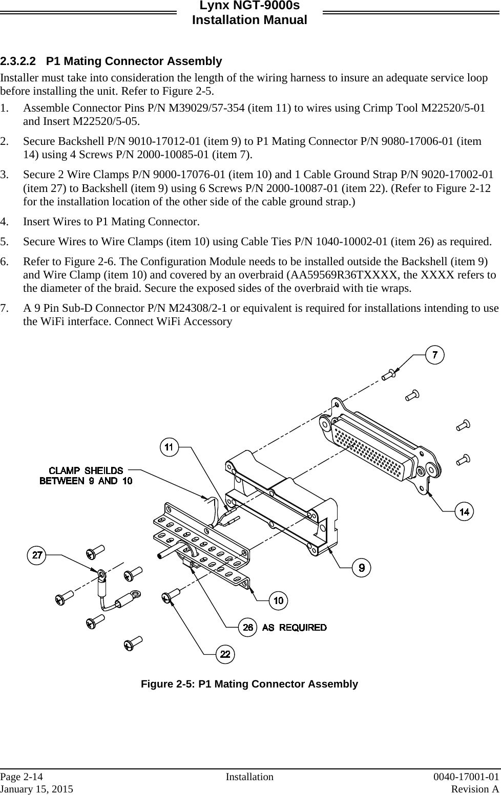 Lynx NGT-9000s Installation Manual   2.3.2.2 P1 Mating Connector Assembly Installer must take into consideration the length of the wiring harness to insure an adequate service loop before installing the unit. Refer to Figure 2-5. 1. Assemble Connector Pins P/N M39029/57-354 (item 11) to wires using Crimp Tool M22520/5-01 and Insert M22520/5-05. 2. Secure Backshell P/N 9010-17012-01 (item 9) to P1 Mating Connector P/N 9080-17006-01 (item 14) using 4 Screws P/N 2000-10085-01 (item 7). 3. Secure 2 Wire Clamps P/N 9000-17076-01 (item 10) and 1 Cable Ground Strap P/N 9020-17002-01 (item 27) to Backshell (item 9) using 6 Screws P/N 2000-10087-01 (item 22). (Refer to Figure 2-12 for the installation location of the other side of the cable ground strap.) 4. Insert Wires to P1 Mating Connector.  5. Secure Wires to Wire Clamps (item 10) using Cable Ties P/N 1040-10002-01 (item 26) as required.  6. Refer to Figure 2-6. The Configuration Module needs to be installed outside the Backshell (item 9) and Wire Clamp (item 10) and covered by an overbraid (AA59569R36TXXXX, the XXXX refers to the diameter of the braid. Secure the exposed sides of the overbraid with tie wraps. 7. A 9 Pin Sub-D Connector P/N M24308/2-1 or equivalent is required for installations intending to use the WiFi interface. Connect WiFi Accessory    Figure 2-5: P1 Mating Connector Assembly    Page 2-14 Installation 0040-17001-01 January 15, 2015    Revision A  