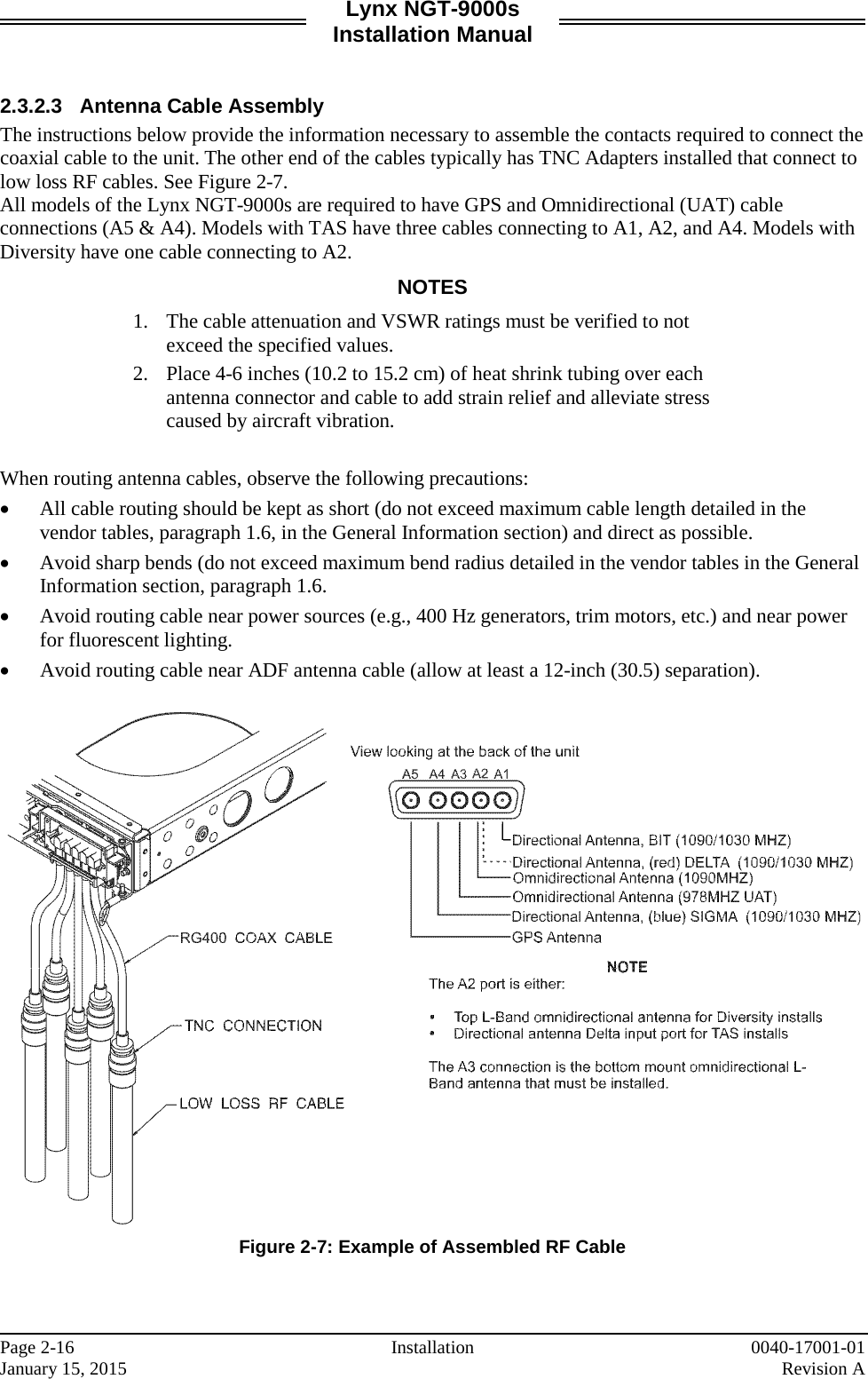 Lynx NGT-9000s Installation Manual   2.3.2.3 Antenna Cable Assembly The instructions below provide the information necessary to assemble the contacts required to connect the coaxial cable to the unit. The other end of the cables typically has TNC Adapters installed that connect to low loss RF cables. See Figure 2-7. All models of the Lynx NGT-9000s are required to have GPS and Omnidirectional (UAT) cable connections (A5 &amp; A4). Models with TAS have three cables connecting to A1, A2, and A4. Models with Diversity have one cable connecting to A2.  NOTES 1. The cable attenuation and VSWR ratings must be verified to not exceed the specified values. 2. Place 4-6 inches (10.2 to 15.2 cm) of heat shrink tubing over each antenna connector and cable to add strain relief and alleviate stress caused by aircraft vibration.  When routing antenna cables, observe the following precautions: • All cable routing should be kept as short (do not exceed maximum cable length detailed in the vendor tables, paragraph 1.6, in the General Information section) and direct as possible. • Avoid sharp bends (do not exceed maximum bend radius detailed in the vendor tables in the General Information section, paragraph 1.6. • Avoid routing cable near power sources (e.g., 400 Hz generators, trim motors, etc.) and near power for fluorescent lighting. • Avoid routing cable near ADF antenna cable (allow at least a 12-inch (30.5) separation).   Figure 2-7: Example of Assembled RF Cable    Page 2-16 Installation 0040-17001-01 January 15, 2015    Revision A  