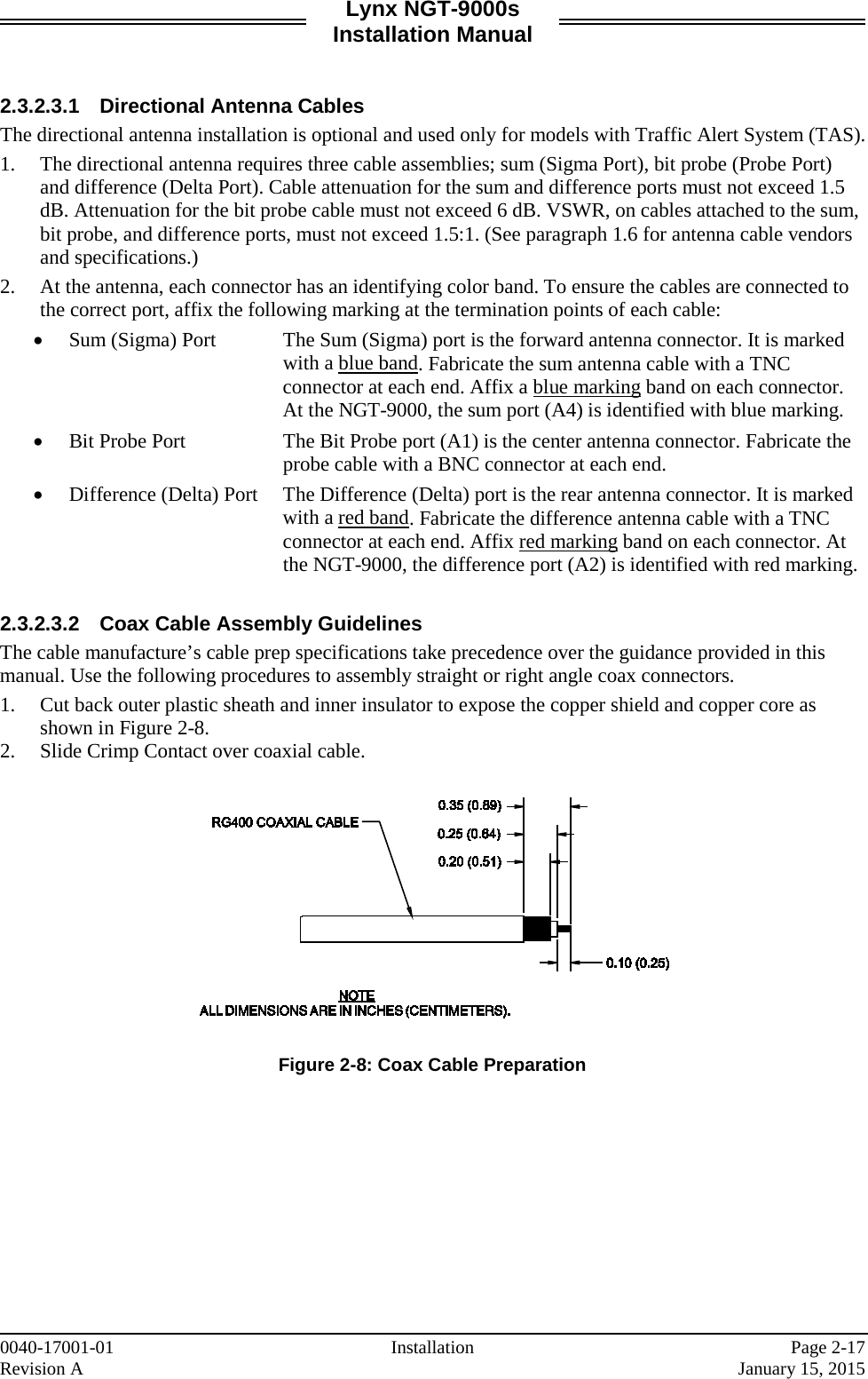 Lynx NGT-9000s Installation Manual   2.3.2.3.1 Directional Antenna Cables The directional antenna installation is optional and used only for models with Traffic Alert System (TAS).  1. The directional antenna requires three cable assemblies; sum (Sigma Port), bit probe (Probe Port) and difference (Delta Port). Cable attenuation for the sum and difference ports must not exceed 1.5 dB. Attenuation for the bit probe cable must not exceed 6 dB. VSWR, on cables attached to the sum, bit probe, and difference ports, must not exceed 1.5:1. (See paragraph 1.6 for antenna cable vendors and specifications.) 2. At the antenna, each connector has an identifying color band. To ensure the cables are connected to the correct port, affix the following marking at the termination points of each cable: • Sum (Sigma) Port  The Sum (Sigma) port is the forward antenna connector. It is marked with a blue band. Fabricate the sum antenna cable with a TNC connector at each end. Affix a blue marking band on each connector. At the NGT-9000, the sum port (A4) is identified with blue marking.  • Bit Probe Port  The Bit Probe port (A1) is the center antenna connector. Fabricate the probe cable with a BNC connector at each end.  • Difference (Delta) Port The Difference (Delta) port is the rear antenna connector. It is marked with a red band. Fabricate the difference antenna cable with a TNC connector at each end. Affix red marking band on each connector. At the NGT-9000, the difference port (A2) is identified with red marking.  2.3.2.3.2 Coax Cable Assembly Guidelines The cable manufacture’s cable prep specifications take precedence over the guidance provided in this manual. Use the following procedures to assembly straight or right angle coax connectors. 1. Cut back outer plastic sheath and inner insulator to expose the copper shield and copper core as shown in Figure 2-8.   2. Slide Crimp Contact over coaxial cable.   Figure 2-8: Coax Cable Preparation    0040-17001-01 Installation   Page 2-17 Revision A     January 15, 2015 