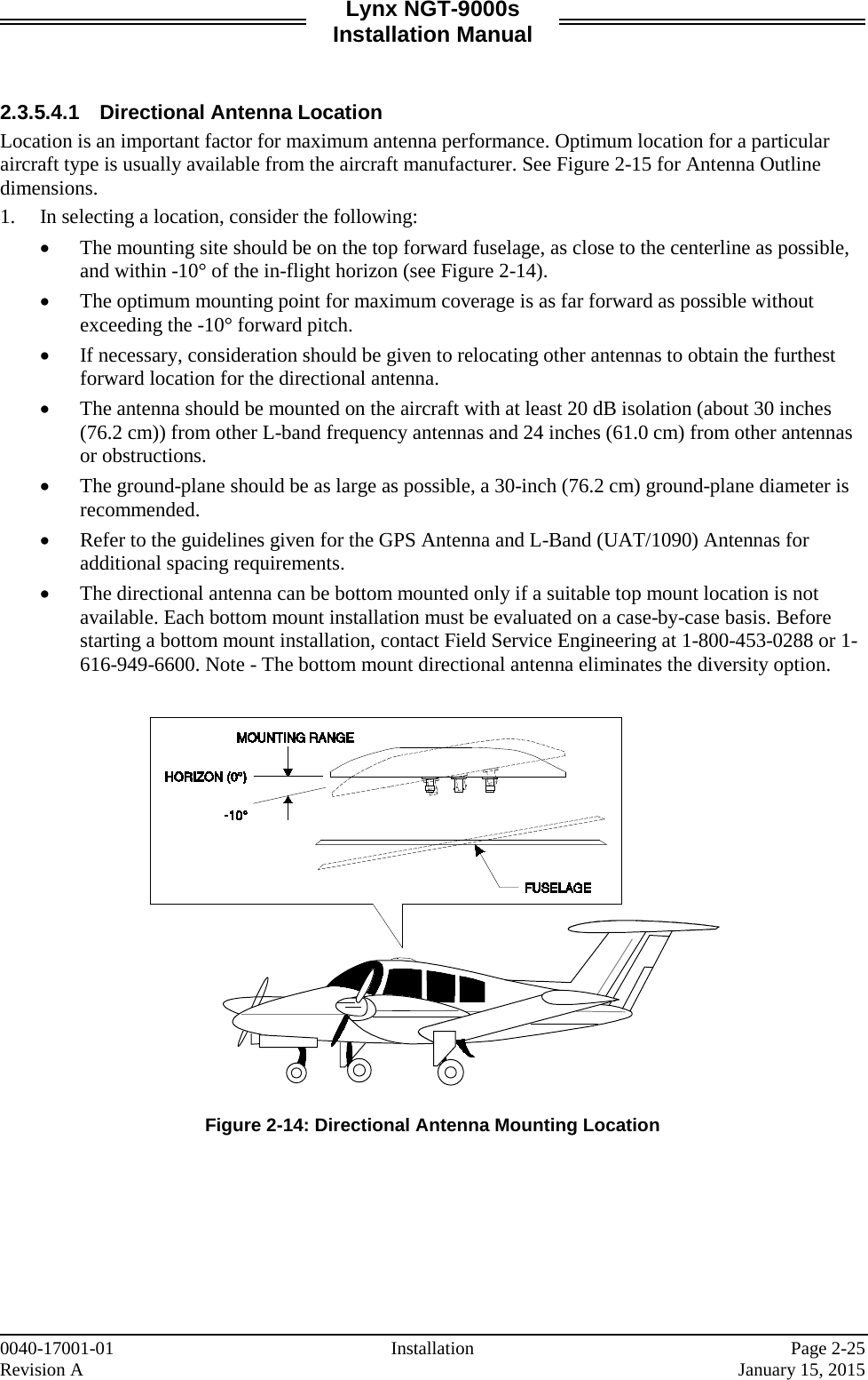 Lynx NGT-9000s Installation Manual   2.3.5.4.1 Directional Antenna Location Location is an important factor for maximum antenna performance. Optimum location for a particular aircraft type is usually available from the aircraft manufacturer. See Figure 2-15 for Antenna Outline dimensions. 1. In selecting a location, consider the following:  • The mounting site should be on the top forward fuselage, as close to the centerline as possible, and within -10° of the in-flight horizon (see Figure 2-14).  • The optimum mounting point for maximum coverage is as far forward as possible without exceeding the -10° forward pitch.  • If necessary, consideration should be given to relocating other antennas to obtain the furthest forward location for the directional antenna.  • The antenna should be mounted on the aircraft with at least 20 dB isolation (about 30 inches (76.2 cm)) from other L-band frequency antennas and 24 inches (61.0 cm) from other antennas or obstructions.  • The ground-plane should be as large as possible, a 30-inch (76.2 cm) ground-plane diameter is recommended. • Refer to the guidelines given for the GPS Antenna and L-Band (UAT/1090) Antennas for additional spacing requirements.  • The directional antenna can be bottom mounted only if a suitable top mount location is not available. Each bottom mount installation must be evaluated on a case-by-case basis. Before starting a bottom mount installation, contact Field Service Engineering at 1-800-453-0288 or 1-616-949-6600. Note - The bottom mount directional antenna eliminates the diversity option.     Figure 2-14: Directional Antenna Mounting Location    0040-17001-01 Installation   Page 2-25 Revision A     January 15, 2015 