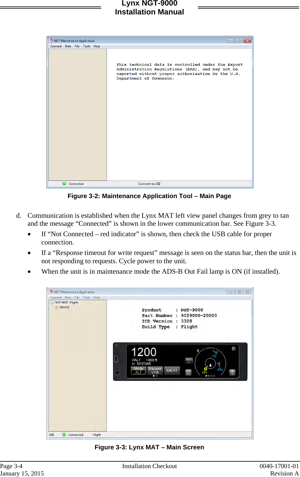 Lynx NGT-9000 Installation Manual    Figure 3-2: Maintenance Application Tool – Main Page  d. Communication is established when the Lynx MAT left view panel changes from grey to tan and the message “Connected” is shown in the lower communication bar. See Figure 3-3. • If “Not Connected – red indicator” is shown, then check the USB cable for proper connection. • If a “Response timeout for write request” message is seen on the status bar, then the unit is not responding to requests. Cycle power to the unit.  • When the unit is in maintenance mode the ADS-B Out Fail lamp is ON (if installed).   Figure 3-3: Lynx MAT – Main Screen    Page 3-4   Installation Checkout 0040-17001-01 January 15, 2015    Revision A  