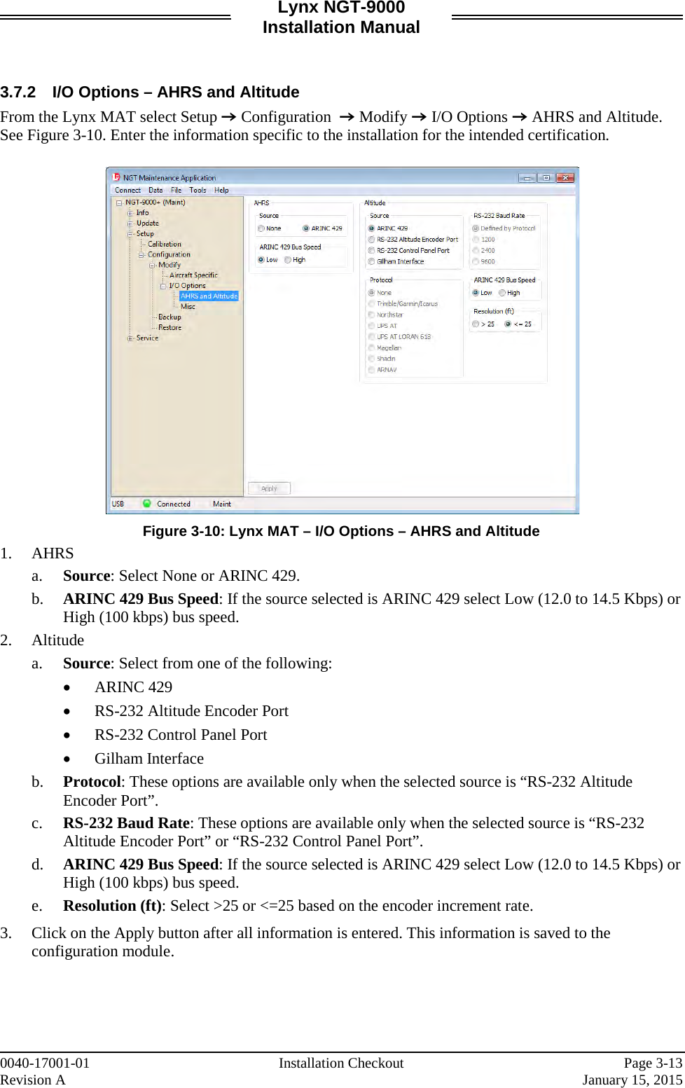 Lynx NGT-9000 Installation Manual   3.7.2 I/O Options – AHRS and Altitude From the Lynx MAT select Setup Z Configuration  Z Modify Z I/O Options Z AHRS and Altitude. See Figure 3-10. Enter the information specific to the installation for the intended certification.     Figure 3-10: Lynx MAT – I/O Options – AHRS and Altitude 1. AHRS a. Source: Select None or ARINC 429. b. ARINC 429 Bus Speed: If the source selected is ARINC 429 select Low (12.0 to 14.5 Kbps) or High (100 kbps) bus speed.  2. Altitude a. Source: Select from one of the following:  • ARINC 429 • RS-232 Altitude Encoder Port • RS-232 Control Panel Port • Gilham Interface b. Protocol: These options are available only when the selected source is “RS-232 Altitude Encoder Port”.  c. RS-232 Baud Rate: These options are available only when the selected source is “RS-232 Altitude Encoder Port” or “RS-232 Control Panel Port”. d. ARINC 429 Bus Speed: If the source selected is ARINC 429 select Low (12.0 to 14.5 Kbps) or High (100 kbps) bus speed. e. Resolution (ft): Select &gt;25 or &lt;=25 based on the encoder increment rate.  3. Click on the Apply button after all information is entered. This information is saved to the configuration module.     0040-17001-01 Installation Checkout  Page 3-13 Revision A     January 15, 2015 