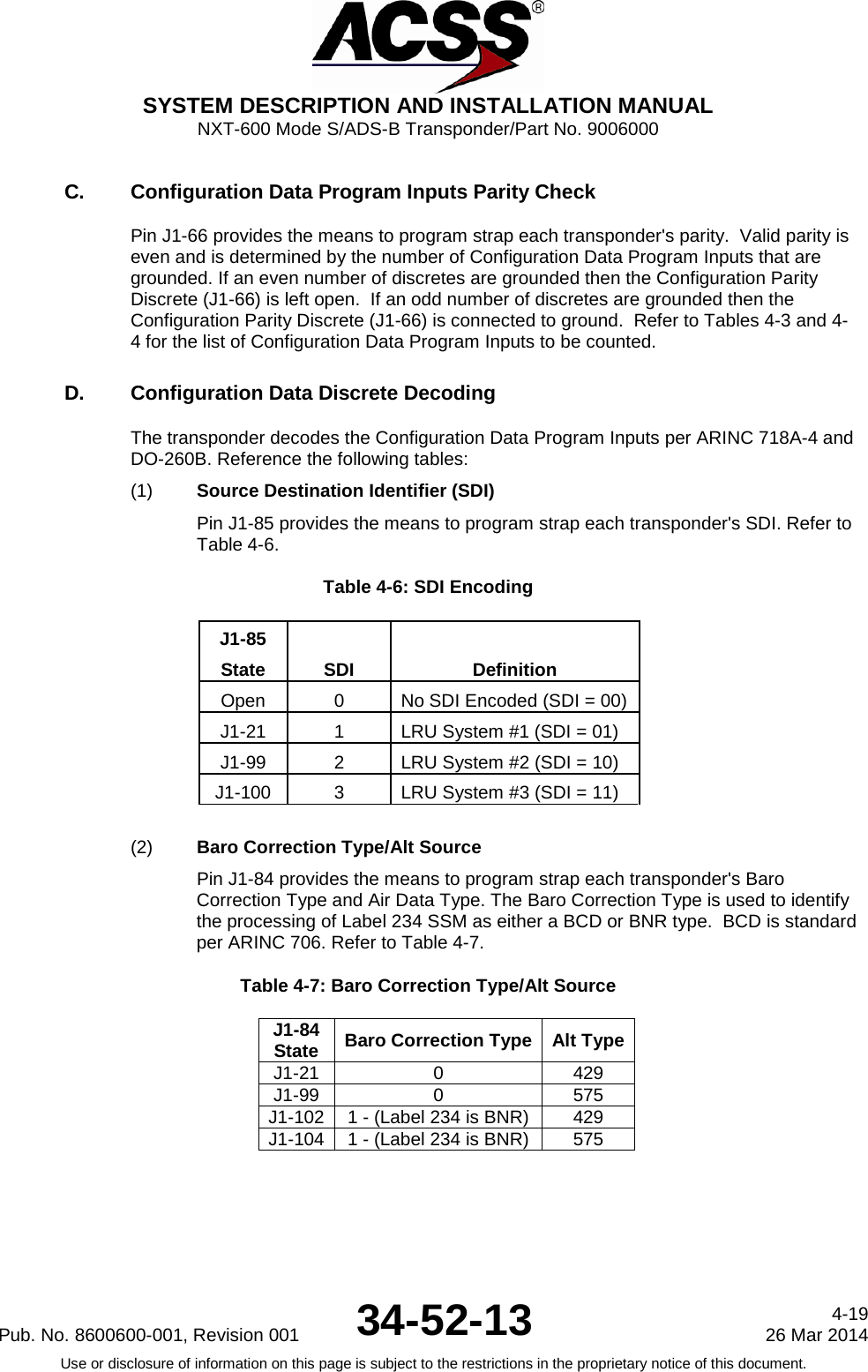  SYSTEM DESCRIPTION AND INSTALLATION MANUAL NXT-600 Mode S/ADS-B Transponder/Part No. 9006000 C. Configuration Data Program Inputs Parity Check Pin J1-66 provides the means to program strap each transponder&apos;s parity.  Valid parity is even and is determined by the number of Configuration Data Program Inputs that are grounded. If an even number of discretes are grounded then the Configuration Parity Discrete (J1-66) is left open.  If an odd number of discretes are grounded then the Configuration Parity Discrete (J1-66) is connected to ground.  Refer to Tables 4-3 and 4-4 for the list of Configuration Data Program Inputs to be counted. D. Configuration Data Discrete Decoding The transponder decodes the Configuration Data Program Inputs per ARINC 718A-4 and DO-260B. Reference the following tables: (1) Source Destination Identifier (SDI) Pin J1-85 provides the means to program strap each transponder&apos;s SDI. Refer to Table 4-6. Table 4-6: SDI Encoding J1-85 SDI Definition State Open 0 No SDI Encoded (SDI = 00) J1-21 1 LRU System #1 (SDI = 01) J1-99 2 LRU System #2 (SDI = 10) J1-100 3 LRU System #3 (SDI = 11)  (2) Baro Correction Type/Alt Source  Pin J1-84 provides the means to program strap each transponder&apos;s Baro Correction Type and Air Data Type. The Baro Correction Type is used to identify the processing of Label 234 SSM as either a BCD or BNR type.  BCD is standard per ARINC 706. Refer to Table 4-7. Table 4-7: Baro Correction Type/Alt Source  J1-84 State Baro Correction Type Alt Type J1-21 0 429 J1-99 0 575 J1-102 1 - (Label 234 is BNR) 429 J1-104 1 - (Label 234 is BNR) 575  Pub. No. 8600600-001, Revision 001 34-52-13 4-19 26 Mar 2014 Use or disclosure of information on this page is subject to the restrictions in the proprietary notice of this document.  