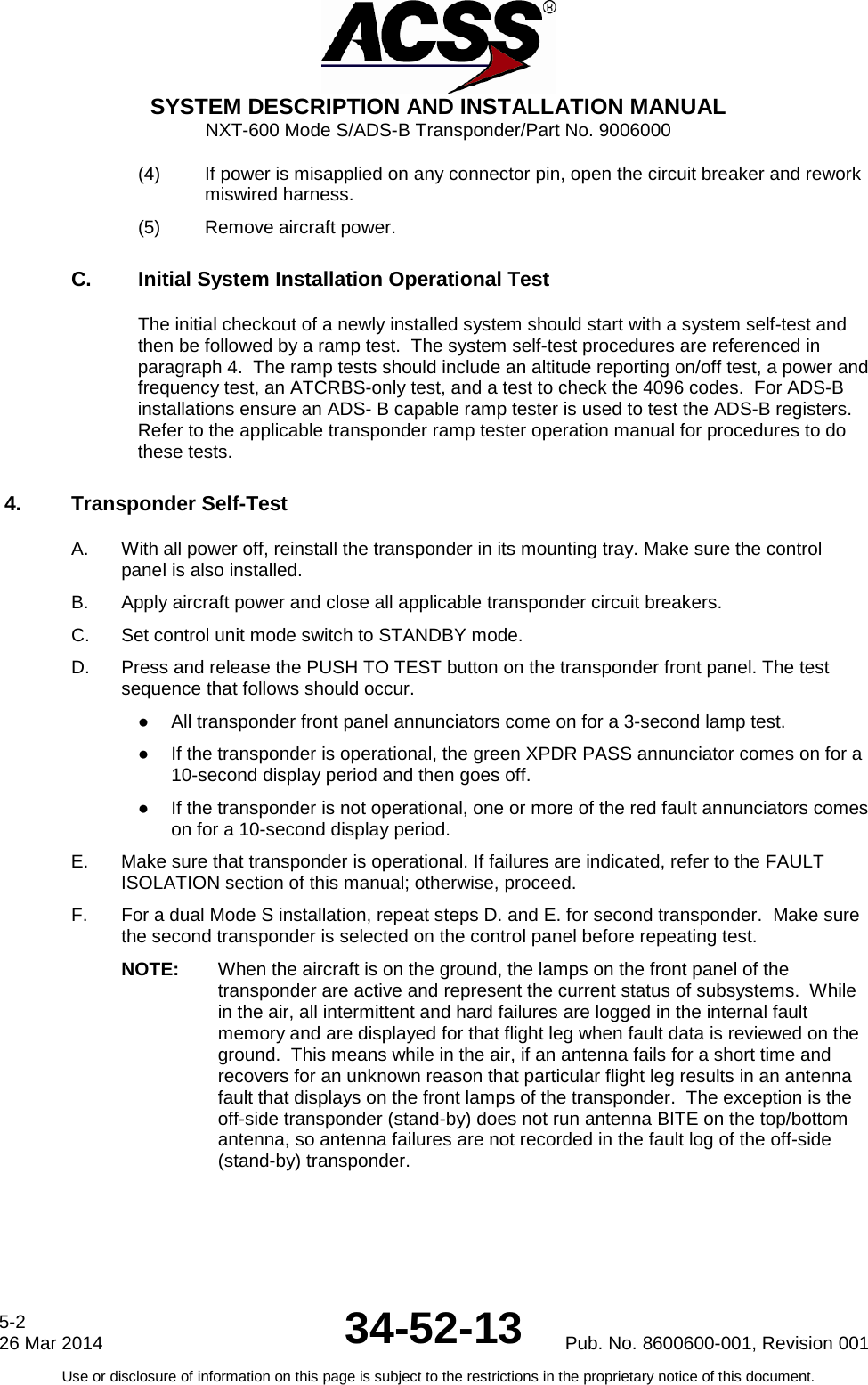  SYSTEM DESCRIPTION AND INSTALLATION MANUAL NXT-600 Mode S/ADS-B Transponder/Part No. 9006000 (4) If power is misapplied on any connector pin, open the circuit breaker and rework miswired harness. (5) Remove aircraft power. C. Initial System Installation Operational Test The initial checkout of a newly installed system should start with a system self-test and then be followed by a ramp test.  The system self-test procedures are referenced in paragraph 4.  The ramp tests should include an altitude reporting on/off test, a power and frequency test, an ATCRBS-only test, and a test to check the 4096 codes.  For ADS-B installations ensure an ADS- B capable ramp tester is used to test the ADS-B registers. Refer to the applicable transponder ramp tester operation manual for procedures to do these tests. 4. Transponder Self-Test A. With all power off, reinstall the transponder in its mounting tray. Make sure the control panel is also installed. B. Apply aircraft power and close all applicable transponder circuit breakers. C. Set control unit mode switch to STANDBY mode. D. Press and release the PUSH TO TEST button on the transponder front panel. The test sequence that follows should occur. ● All transponder front panel annunciators come on for a 3-second lamp test. ● If the transponder is operational, the green XPDR PASS annunciator comes on for a 10-second display period and then goes off. ● If the transponder is not operational, one or more of the red fault annunciators comes on for a 10-second display period. E. Make sure that transponder is operational. If failures are indicated, refer to the FAULT ISOLATION section of this manual; otherwise, proceed. F. For a dual Mode S installation, repeat steps D. and E. for second transponder.  Make sure the second transponder is selected on the control panel before repeating test. NOTE: When the aircraft is on the ground, the lamps on the front panel of the transponder are active and represent the current status of subsystems.  While in the air, all intermittent and hard failures are logged in the internal fault memory and are displayed for that flight leg when fault data is reviewed on the ground.  This means while in the air, if an antenna fails for a short time and recovers for an unknown reason that particular flight leg results in an antenna fault that displays on the front lamps of the transponder.  The exception is the off-side transponder (stand-by) does not run antenna BITE on the top/bottom antenna, so antenna failures are not recorded in the fault log of the off-side (stand-by) transponder. 5-2 26 Mar 2014 34-52-13 Pub. No. 8600600-001, Revision 001 Use or disclosure of information on this page is subject to the restrictions in the proprietary notice of this document.  
