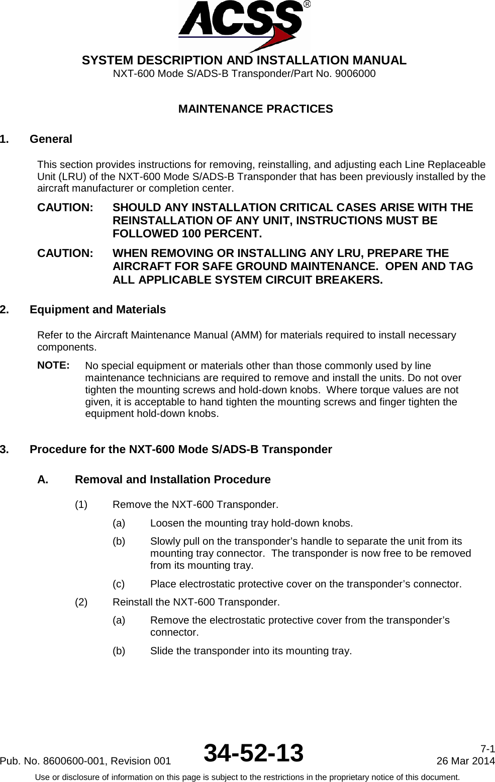  SYSTEM DESCRIPTION AND INSTALLATION MANUAL NXT-600 Mode S/ADS-B Transponder/Part No. 9006000  MAINTENANCE PRACTICES 1. General This section provides instructions for removing, reinstalling, and adjusting each Line Replaceable Unit (LRU) of the NXT-600 Mode S/ADS-B Transponder that has been previously installed by the aircraft manufacturer or completion center. CAUTION: SHOULD ANY INSTALLATION CRITICAL CASES ARISE WITH THE REINSTALLATION OF ANY UNIT, INSTRUCTIONS MUST BE FOLLOWED 100 PERCENT. CAUTION: WHEN REMOVING OR INSTALLING ANY LRU, PREPARE THE AIRCRAFT FOR SAFE GROUND MAINTENANCE.  OPEN AND TAG ALL APPLICABLE SYSTEM CIRCUIT BREAKERS. 2. Equipment and Materials Refer to the Aircraft Maintenance Manual (AMM) for materials required to install necessary components.   NOTE: No special equipment or materials other than those commonly used by line maintenance technicians are required to remove and install the units. Do not over tighten the mounting screws and hold-down knobs.  Where torque values are not given, it is acceptable to hand tighten the mounting screws and finger tighten the equipment hold-down knobs. 3. Procedure for the NXT-600 Mode S/ADS-B Transponder A. Removal and Installation Procedure (1) Remove the NXT-600 Transponder. (a) Loosen the mounting tray hold-down knobs. (b) Slowly pull on the transponder’s handle to separate the unit from its mounting tray connector.  The transponder is now free to be removed from its mounting tray. (c) Place electrostatic protective cover on the transponder’s connector. (2) Reinstall the NXT-600 Transponder. (a) Remove the electrostatic protective cover from the transponder’s connector. (b) Slide the transponder into its mounting tray. Pub. No. 8600600-001, Revision 001 34-52-13 7-1 26 Mar 2014 Use or disclosure of information on this page is subject to the restrictions in the proprietary notice of this document.  