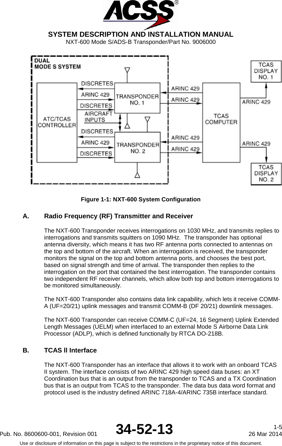  SYSTEM DESCRIPTION AND INSTALLATION MANUAL NXT-600 Mode S/ADS-B Transponder/Part No. 9006000  Figure 1-1: NXT-600 System Configuration A. Radio Frequency (RF) Transmitter and Receiver  The NXT-600 Transponder receives interrogations on 1030 MHz, and transmits replies to interrogations and transmits squitters on 1090 MHz.  The transponder has optional antenna diversity, which means it has two RF antenna ports connected to antennas on the top and bottom of the aircraft. When an interrogation is received, the transponder monitors the signal on the top and bottom antenna ports, and chooses the best port, based on signal strength and time of arrival. The transponder then replies to the interrogation on the port that contained the best interrogation. The transponder contains two independent RF receiver channels, which allow both top and bottom interrogations to be monitored simultaneously.   The NXT-600 Transponder also contains data link capability, which lets it receive COMM-A (UF=20/21) uplink messages and transmit COMM-B (DF 20/21) downlink messages.   The NXT-600 Transponder can receive COMM-C (UF=24, 16 Segment) Uplink Extended Length Messages (UELM) when interfaced to an external Mode S Airborne Data Link Processor (ADLP), which is defined functionally by RTCA DO-218B.  B. TCAS ll Interface  The NXT-600 Transponder has an interface that allows it to work with an onboard TCAS II system. The interface consists of two ARINC 429 high speed data buses: an XT Coordination bus that is an output from the transponder to TCAS and a TX Coordination bus that is an output from TCAS to the transponder. The data bus data word format and protocol used is the industry defined ARINC 718A-4/ARINC 735B interface standard.  Pub. No. 8600600-001, Revision 001 34-52-13 1-5 26 Mar 2014 Use or disclosure of information on this page is subject to the restrictions in the proprietary notice of this document.     