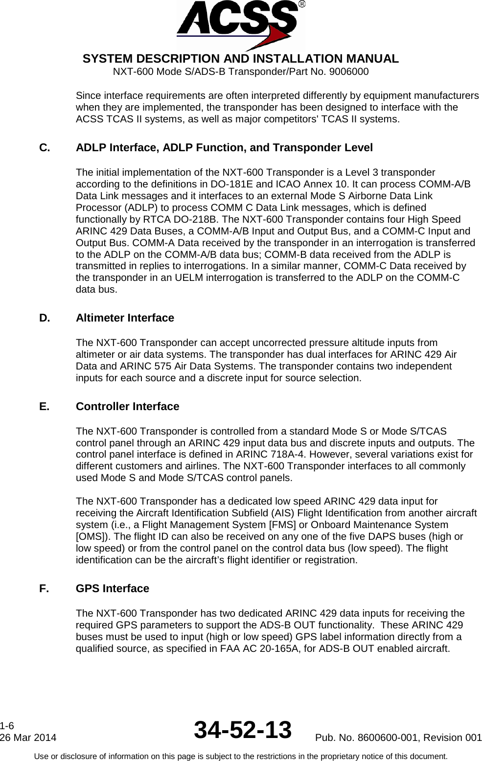  SYSTEM DESCRIPTION AND INSTALLATION MANUAL NXT-600 Mode S/ADS-B Transponder/Part No. 9006000 Since interface requirements are often interpreted differently by equipment manufacturers when they are implemented, the transponder has been designed to interface with the ACSS TCAS II systems, as well as major competitors&apos; TCAS II systems.  C. ADLP Interface, ADLP Function, and Transponder Level  The initial implementation of the NXT-600 Transponder is a Level 3 transponder according to the definitions in DO-181E and ICAO Annex 10. It can process COMM-A/B Data Link messages and it interfaces to an external Mode S Airborne Data Link Processor (ADLP) to process COMM C Data Link messages, which is defined functionally by RTCA DO-218B. The NXT-600 Transponder contains four High Speed ARINC 429 Data Buses, a COMM-A/B Input and Output Bus, and a COMM-C Input and Output Bus. COMM-A Data received by the transponder in an interrogation is transferred to the ADLP on the COMM-A/B data bus; COMM-B data received from the ADLP is transmitted in replies to interrogations. In a similar manner, COMM-C Data received by the transponder in an UELM interrogation is transferred to the ADLP on the COMM-C data bus.  D. Altimeter Interface  The NXT-600 Transponder can accept uncorrected pressure altitude inputs from altimeter or air data systems. The transponder has dual interfaces for ARINC 429 Air Data and ARINC 575 Air Data Systems. The transponder contains two independent inputs for each source and a discrete input for source selection.  E. Controller Interface  The NXT-600 Transponder is controlled from a standard Mode S or Mode S/TCAS control panel through an ARINC 429 input data bus and discrete inputs and outputs. The control panel interface is defined in ARINC 718A-4. However, several variations exist for different customers and airlines. The NXT-600 Transponder interfaces to all commonly used Mode S and Mode S/TCAS control panels.   The NXT-600 Transponder has a dedicated low speed ARINC 429 data input for receiving the Aircraft Identification Subfield (AIS) Flight Identification from another aircraft system (i.e., a Flight Management System [FMS] or Onboard Maintenance System [OMS]). The flight ID can also be received on any one of the five DAPS buses (high or low speed) or from the control panel on the control data bus (low speed). The flight identification can be the aircraft’s flight identifier or registration.  F. GPS Interface The NXT-600 Transponder has two dedicated ARINC 429 data inputs for receiving the required GPS parameters to support the ADS-B OUT functionality.  These ARINC 429 buses must be used to input (high or low speed) GPS label information directly from a qualified source, as specified in FAA AC 20-165A, for ADS-B OUT enabled aircraft.  1-6 26 Mar 2014 34-52-13 Pub. No. 8600600-001, Revision 001 Use or disclosure of information on this page is subject to the restrictions in the proprietary notice of this document.  
