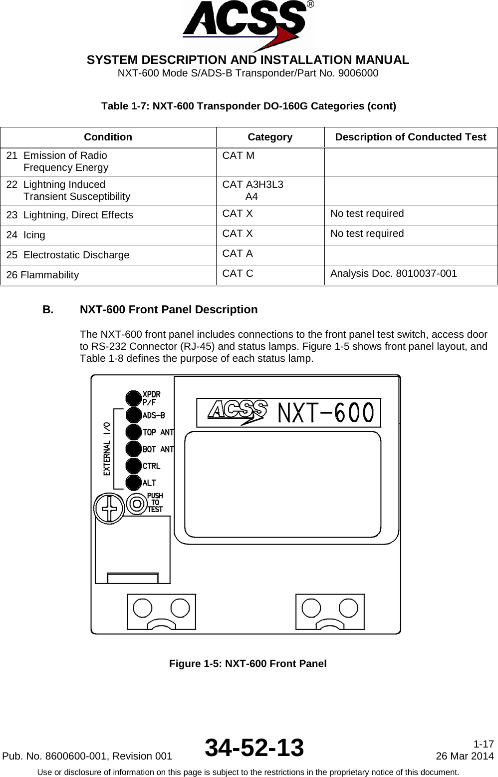  SYSTEM DESCRIPTION AND INSTALLATION MANUAL NXT-600 Mode S/ADS-B Transponder/Part No. 9006000 Table 1-7: NXT-600 Transponder DO-160G Categories (cont) Condition Category Description of Conducted Test 21  Emission of Radio         Frequency Energy       CAT M  22  Lightning Induced       Transient Susceptibility        CAT A3H3L3         A4  23  Lightning, Direct Effects CAT X No test required 24  Icing CAT X No test required 25  Electrostatic Discharge CAT A  26 Flammability CAT C Analysis Doc. 8010037-001 B. NXT-600 Front Panel Description The NXT-600 front panel includes connections to the front panel test switch, access door to RS-232 Connector (RJ-45) and status lamps. Figure 1-5 shows front panel layout, and Table 1-8 defines the purpose of each status lamp.  Figure 1-5: NXT-600 Front Panel Pub. No. 8600600-001, Revision 001 34-52-13 1-17 26 Mar 2014 Use or disclosure of information on this page is subject to the restrictions in the proprietary notice of this document.     