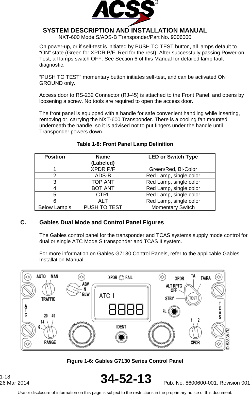  SYSTEM DESCRIPTION AND INSTALLATION MANUAL NXT-600 Mode S/ADS-B Transponder/Part No. 9006000 On power-up, or if self-test is initiated by PUSH TO TEST button, all lamps default to “ON” state (Green for XPDR P/F, Red for the rest). After successfully passing Power-on Test, all lamps switch OFF. See Section 6 of this Manual for detailed lamp fault diagnostic.   ”PUSH TO TEST” momentary button initiates self-test, and can be activated ON GROUND only.   Access door to RS-232 Connector (RJ-45) is attached to the Front Panel, and opens by loosening a screw. No tools are required to open the access door.  The front panel is equipped with a handle for safe convenient handling while inserting, removing or, carrying the NXT-600 Transponder. There is a cooling fan mounted underneath the handle, so it is advised not to put fingers under the handle until Transponder powers down. Table 1-8: Front Panel Lamp Definition Position  Name (Labeled) LED or Switch Type 1 XPDR P/F Green/Red, Bi-Color 2 ADS-B Red Lamp, single color 3 TOP ANT Red Lamp, single color 4 BOT ANT Red Lamp, single color 5 CTRL Red Lamp, single color 6 ALT Red Lamp, single color Below Lamp’s PUSH TO TEST Momentary Switch C. Gables Dual Mode and Control Panel Figures The Gables control panel for the transponder and TCAS systems supply mode control for dual or single ATC Mode S transponder and TCAS II system.  For more information on Gables G7130 Control Panels, refer to the applicable Gables Installation Manual.    Figure 1-6: Gables G7130 Series Control Panel 1-18 26 Mar 2014 34-52-13 Pub. No. 8600600-001, Revision 001 Use or disclosure of information on this page is subject to the restrictions in the proprietary notice of this document.  