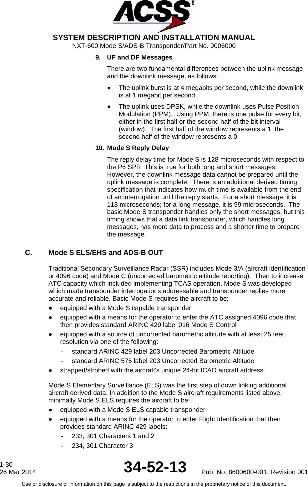  SYSTEM DESCRIPTION AND INSTALLATION MANUAL NXT-600 Mode S/ADS-B Transponder/Part No. 9006000 9. UF and DF Messages There are two fundamental differences between the uplink message and the downlink message, as follows: ● The uplink burst is at 4 megabits per second, while the downlink is at 1 megabit per second. ● The uplink uses DPSK, while the downlink uses Pulse Position Modulation (PPM).  Using PPM, there is one pulse for every bit, either in the first half or the second half of the bit interval (window).  The first half of the window represents a 1; the second half of the window represents a 0. 10. Mode S Reply Delay The reply delay time for Mode S is 128 microseconds with respect to the P6 SPR. This is true for both long and short messages.  However, the downlink message data cannot be prepared until the uplink message is complete.  There is an additional derived timing specification that indicates how much time is available from the end of an interrogation until the reply starts.  For a short message, it is 113 microseconds; for a long message, it is 99 microseconds.  The basic Mode S transponder handles only the short messages, but this timing shows that a data link transponder, which handles long messages, has more data to process and a shorter time to prepare the message. C. Mode S ELS/EHS and ADS-B OUT Traditional Secondary Surveillance Radar (SSR) includes Mode 3/A (aircraft identification or 4096 code) and Mode C (uncorrected barometric altitude reporting).  Then to increase ATC capacity which included implementing TCAS operation, Mode S was developed which made transponder interrogations addressable and transponder replies more accurate and reliable. Basic Mode S requires the aircraft to be; ● equipped with a Mode S capable transponder ● equipped with a means for the operator to enter the ATC assigned 4096 code that then provides standard ARINC 429 label 016 Mode S Control ● equipped with a source of uncorrected barometric altitude with at least 25 feet resolution via one of the following: - standard ARINC 429 label 203 Uncorrected Barometric Altitude - standard ARINC 575 label 203 Uncorrected Barometric Altitude ●  strapped/strobed with the aircraft&apos;s unique 24-bit ICAO aircraft address.  Mode S Elementary Surveillance (ELS) was the first step of down linking additional aircraft derived data. In addition to the Mode S aircraft requirements listed above, minimally Mode S ELS requires the aircraft to be: ● equipped with a Mode S ELS capable transponder ● equipped with a means for the operator to enter Flight Identification that then provides standard ARINC 429 labels: - 233, 301 Characters 1 and 2 - 234, 301 Character 3 1-30 26 Mar 2014 34-52-13 Pub. No. 8600600-001, Revision 001 Use or disclosure of information on this page is subject to the restrictions in the proprietary notice of this document.  